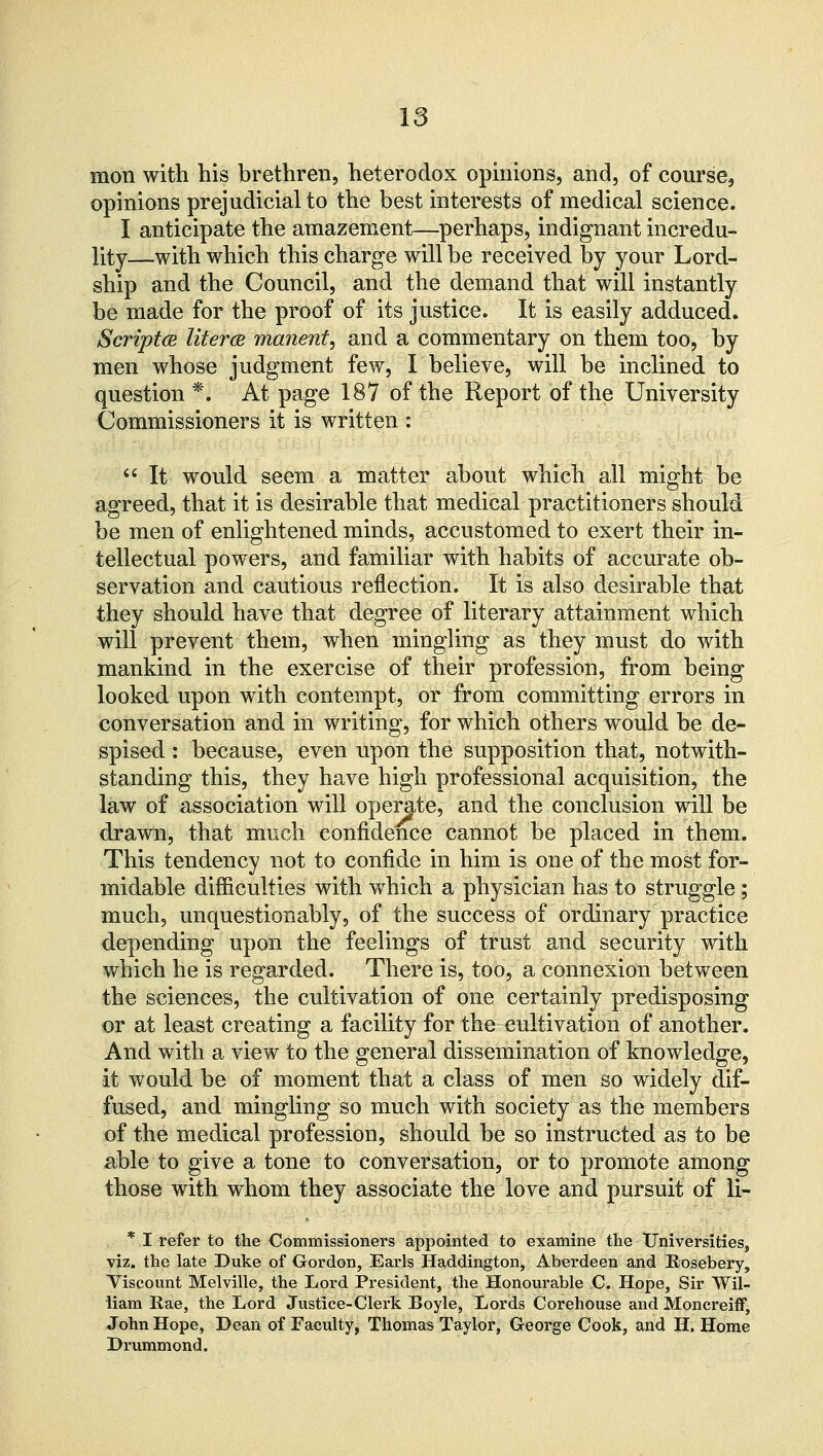 mon with his brethren, heterodox opinions, and, of course, opinions prejudicial to the best interests of medical science. I anticipate the amazement—perhaps, indignant incredu- lity—with which this charge will be received by your Lord- ship and the Council, and the demand that will instantly be made for the proof of its justice. It is easily adduced. Scriptce literce manent, and a commentary on them too, by men whose judgment few, I believe, will be inclined to question *. At page 187 of the Report of the University Commissioners it is written :  It would seem a matter about which all might be agreed, that it is desirable that medical practitioners should be men of enlightened minds, accustomed to exert their in- tellectual powers, and familiar with habits of accurate ob- servation and cautious reflection. It is also desirable that they should have that degree of literary attainment which will prevent them, when mingling as they must do with mankind in the exercise of their profession, from being looked upon with contempt, or from committing errors in conversation and in writing, for which others would be de- spised : because, even upon the supposition that, notwith- standing this, they have high professional acquisition, the law of association will operate, and the conclusion will be drawn, that much confidence cannot be placed in them. This tendency not to confide in him is one of the most for- midable difficulties with which a physician has to struggle; much, unquestionably, of the success of ordinary practice depending upon the feelings of trust and security with which he is regarded. There is, too, a connexion between the sciences, the cultivation of one certainly predisposing or at least creating a facility for the cultivation of another. And with a view to the general dissemination of knowledge, it would be of moment that a class of men so widely dif- fused, and mingling so much with society as the members of the medical profession, should be so instructed as to be able to give a tone to conversation, or to promote among those with whom they associate the love and pursuit of li- * I refer to the Commissioners appointed to examine the Universities, viz. the late Duke of Gordon, Earls Haddington, Aberdeen and Rosebery, Viscount Melville, the Lord President, the Honourable C. Hope, Sir Wil- liam Rae, the Lord Justice-Clerk Boyle, Lords Corehouse and Moncreiflf, John Hope, Dean of Faculty, Thomas Taylor, George Cook, and H. Home Drummond.