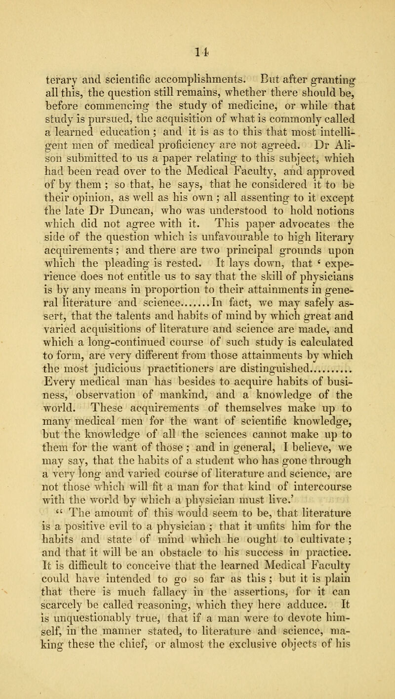 m terary and scientific accomplishments. But after granting all this, the question still remains, whether there should be, before commencing the study of medicine, or while that study is pursued, the acquisition of what is commonly called a learned education ; and it is as to this that most intelli- gent men of medical proficiency are not agreed. Dr Ali- son submitted to us a paper relating to this subject, which had been read over to the Medical Faculty, and approved of by them ; so that, he says, that he considered it to be their opinion, as well as his own ; all assenting to it except the late Dr Duncan, who was understood to hold notions which did not agree with it. This paper advocates the side of the question which is unfavourable to high literary acquirements; and there are two principal grounds upon which the pleading is rested. It lays down, that e expe- rience does not entitle us to say that the skill of physicians is by any means in proportion to their attainments in gene- ral literature and science In fact, we may safely as- sert, that the talents and habits of mind by which great and varied acquisitions of literature and science are made, and which a long-continued course of such study is calculated to form, are very different from those attainments by which the most judicious practitioners are distinguished Every medical man has besides to acquire habits of busi- ness, observation of mankind, and a knowledge of the world. These acquirements of themselves make up to many medical men for the want of scientific knowledge, but the knowledge of all the sciences cannot make up to them for the want of those ; and in general, I believe, we may say, that the habits of a student who has gone through a very long and varied course of literature and science, are not those which will fit a man for that kind of intercourse with the world by which a physician must live.'  The amount of this would seem to be, that literature is a positive evil to a physician ; that it unfits him for the habits and state of mind which he ought to cultivate; and that it will be an obstacle to his success in practice. It is difficult to conceive that the learned Medical Faculty could have intended to go so far as this; but it is plain that there is much fallacy in the assertions, for it can scarcely be called reasoning, which they here adduce. It is unquestionably true, that if a man were to devote him- self, in the manner stated, to literature and science, ma- king these the chief, or almost the exclusive objects of his