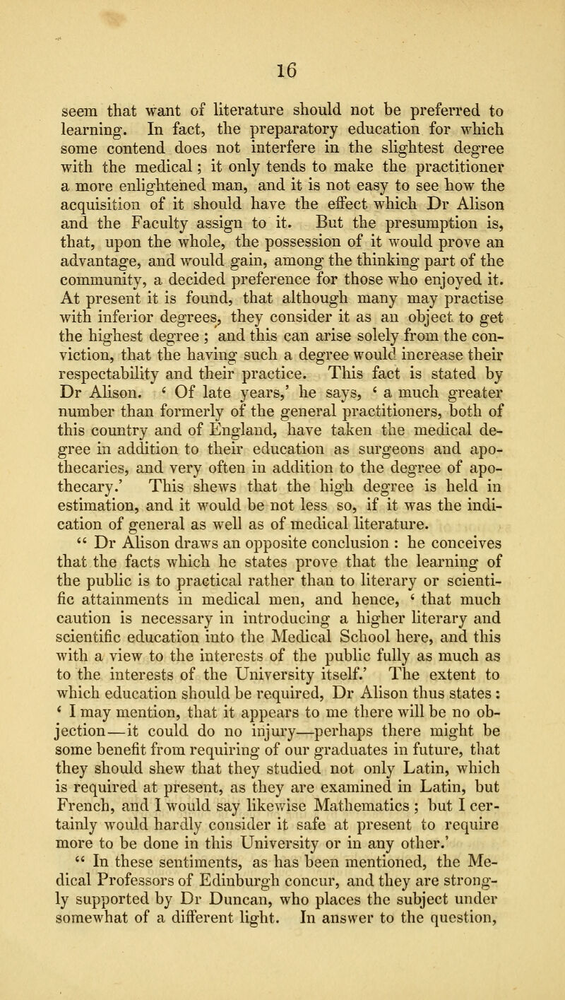 seein that want of literature should not be preferred to learning. In fact, the preparatory education for which some contend does not interfere in the slightest degree with the medical; it only tends to make the practitioner a more enlightened man, and it is not easy to see how the acquisition of it should have the effect which Dr Alison and the Faculty assign to it. But the presumption is, that, upon the whole, the possession of it would prove an advantage, and would gain, among the thinking part of the community, a decided preference for those who enjoyed it. At present it is found, that although many may practise with inferior degrees, they consider it as an object to get the highest degree ; and this can arise solely from the con- viction, that the having such a degree would increase their respectability and their practice. This fact is stated by Dr Alison. i Of late years,' he says, ' a much greater number than formerly of the general practitioners, both of this country and of England, have taken the medical de- gree in addition to their education as surgeons and apo- thecaries, and very often in addition to the degree of apo- thecary.' This shews that the high degree is held in estimation, and it would be not less so, if it was the indi- cation of general as well as of medical literature.  Dr Alison draws an opposite conclusion : he conceives that the facts which he states prove that the learning of the public is to practical rather than to literary or scienti- fic attainments in medical men, and hence, < that much caution is necessary in introducing a higher literary and scientific education into the Medical School here, and this with a view to the interests of the public fully as much as to the interests of the University itself.' The extent to which education should be required, Dr Alison thus states : i I may mention, that it appears to me there will be no ob- jection—it could do no injury—perhaps there might be some benefit from requiring of our graduates in future, that they should shew that they studied not only Latin, which is required at present, as they are examined in Latin, but French, and I would say likewise Mathematics ; but I cer- tainly would hardly consider it safe at present to require more to be done in this University or in any other.'  In these sentiments, as has been mentioned, the Me- dical Professors of Edinburgh concur, and they are strong- ly supported by Dr Duncan, who places the subject under somewhat of a different light. In answer to the question,