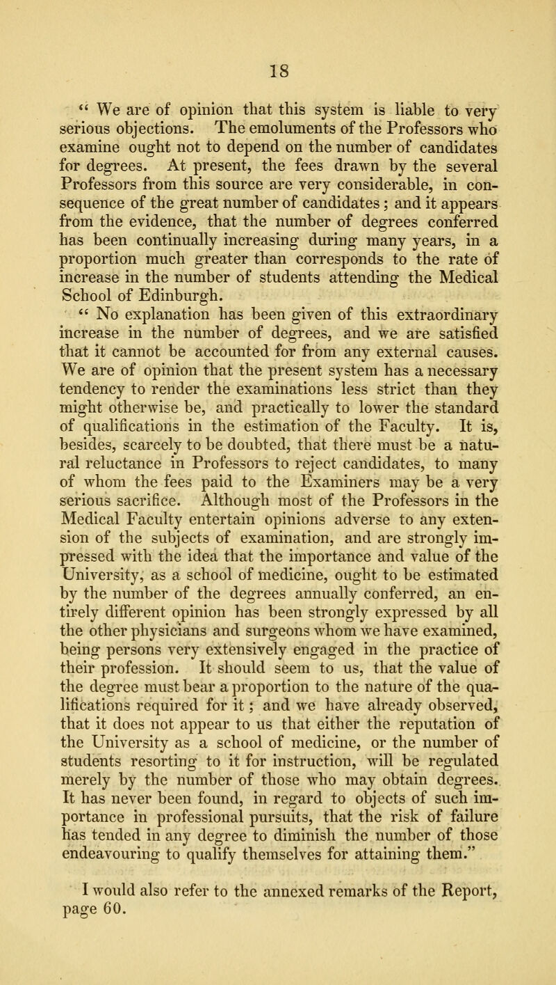  We are of opinion that this system is liable to very serious objections. The emoluments of the Professors who examine ought not to depend on the number of candidates for degrees. At present, the fees drawn by the several Professors from this source are very considerable, in con- sequence of the great number of candidates; and it appears from the evidence, that the number of degrees conferred has been continually increasing during many years, in a proportion much greater than corresponds to the rate of increase in the number of students attending the Medical School of Edinburgh. No explanation has been given of this extraordinary increase in the number of degrees, and we are satisfied that it cannot be accounted for from any external causes. We are of opinion that the present system has a necessary tendency to render the examinations less strict than they might otherwise be, and practically to lower the standard of qualifications in the estimation of the Faculty. It is, besides, scarcely to be doubted, that there must be a natu- ral reluctance in Professors to reject candidates, to many of whom the fees paid to the Examiners may be a very serious sacrifice. Although most of the Professors in the Medical Faculty entertain opinions adverse to any exten- sion of the subjects of examination, and are strongly im- pressed with the idea that the importance and value of the University, as a school of medicine, ought to be estimated by the number of the degrees annually conferred, an en- tirely different opinion has been strongly expressed by all the other physicians and surgeons whom we have examined, being persons very extensively engaged in the practice of their profession. It should seem to us, that the value of the degree must bear a proportion to the nature of the qua- lifications required for it; and we have already observed, that it does not appear to us that either the reputation of the University as a school of medicine, or the number of students resorting to it for instruction, will be regulated merely by the number of those who may obtain degrees. It has never been found, in regard to objects of such im- portance in professional pursuits, that the risk of failure has tended in any degree to diminish the number of those endeavouring to qualify themselves for attaining them. I would also refer to the annexed remarks of the Report, page 60.