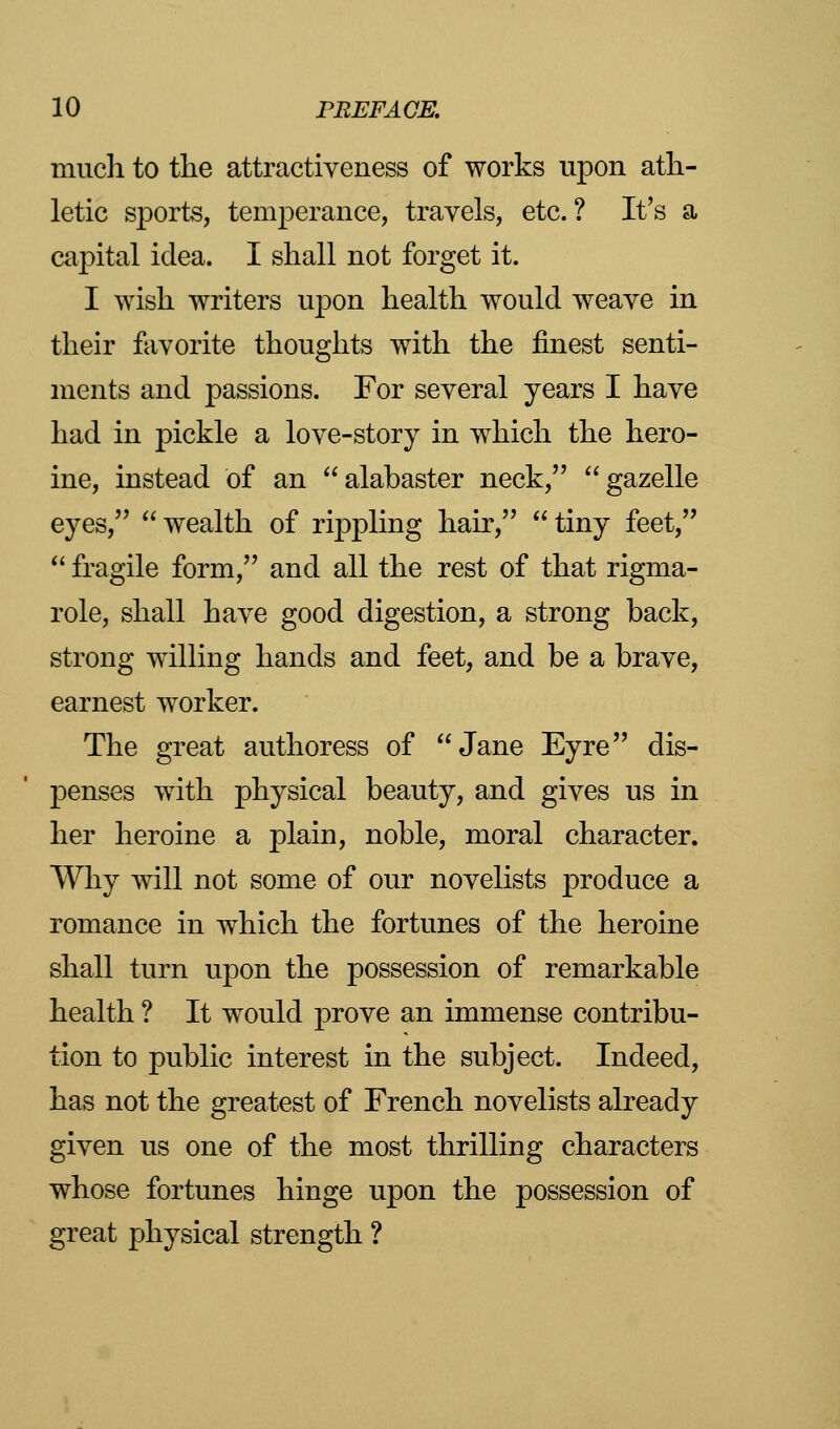 much to the attractiveness of works upon ath- letic sports, temperance, travels, etc. ? It's a capital idea. I shall not forget it. I wish writers upon health would weave in their favorite thoughts with the finest senti- ments and passions. For several years I have had in pickle a love-story in which the hero- ine, instead of an alabaster neck, gazelle eyes, wealth of rippling hair, tiny feet,  fragile form, and all the rest of that rigma- role, shall have good digestion, a strong back, strong willing hands and feet, and be a brave, earnest worker. The great authoress of Jane Eyre dis- penses with physical beauty, and gives us in her heroine a plain, noble, moral character. Why will not some of our novelists produce a romance in which the fortunes of the heroine shall turn upon the possession of remarkable health ? It would prove an immense contribu- tion to public interest in the subject. Indeed, has not the greatest of French novelists already given us one of the most thrilling characters whose fortunes hinge upon the possession of great physical strength ?