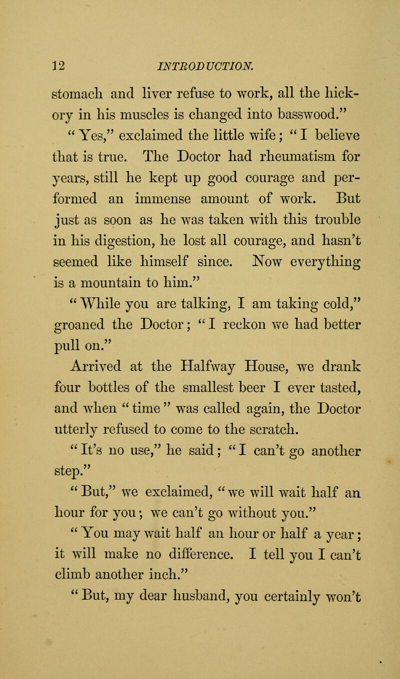 stomach and liver refuse to work, all the hick- ory in his muscles is changed into basswood.  Yes/' exclaimed the little wife;  I believe that is true. The Doctor had rheumatism for years, still he kept up good courage and per- formed an immense amount of work. But just as soon as he was taken with this trouble in his digestion, he lost all courage, and hasn't seemed like himself since. Now everything is a mountain to him.  While you are talking, I am taking cold, groaned the Doctor; I reckon we had better pull on. Arrived at the Halfway House, we drank four bottles of the smallest beer I ever tasted, and when  time  was called again, the Doctor utterly refused to come to the scratch.  It's no use, he said;  I can't go another step.  But, we exclaimed,  we will wait half an hour for you; we can't go without you.  You may wait half an hour or half a year; it will make no difference. I tell you I can't climb another inch.  But, my dear husband, you certainly won't