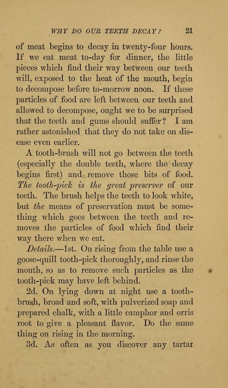 of meat begins to decay in twenty-four hours. If we eat meat to-day for dinner, the little pieces which find their way between our teeth will, exposed to the heat of the mouth, begin to decompose before to-morrow noon. If these particles of food are left between our teeth and allowed to decompose, ought we to be surprised that the teeth and gums should suffer ? I am rather astonished that they do not take on dis- ease even earlier. A tooth-brush will not go between the teeth (especially the double teeth, where the decay begins first) and remove those bits of food. The tooth-pick is the great preserver of our teeth. The brush helps the teeth to look white, but the means of preservation must be some- thing which goes between the teeth and re- moves the particles of food which find their way there when we eat. Details.—1st. On rising from the table use a goose-quill tooth-j)ick thoroughly, and rinse the mouth, so as to remove such particles as the tooth-pick may have left behind. 2d. On lying down at night use a tooth- brush, broad and soft, with pulverized soap and prepared chalk, with a little camphor and orris root to give a pleasant flavor. Do the same thing on rising in the morning. 3d. As often as you discover any tartai