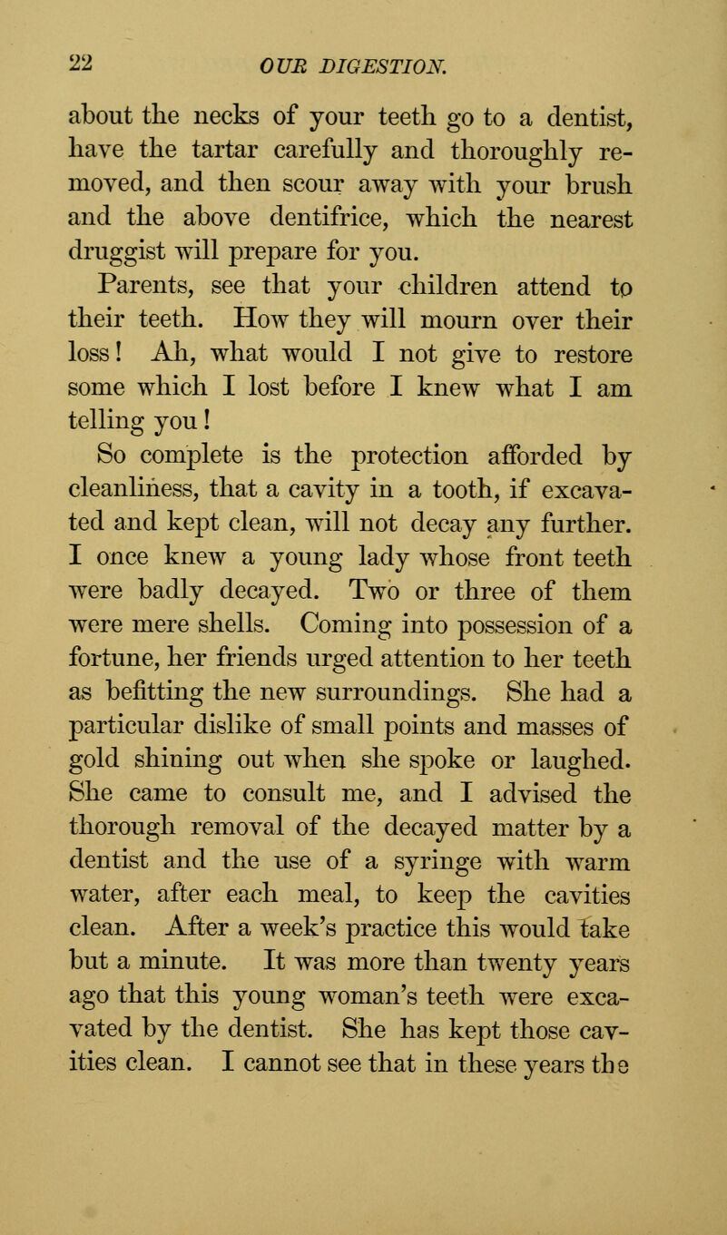 about the necks of your teeth go to a dentist, have the tartar carefully and thoroughly re- moved, and then scour away with your brush and the above dentifrice, which the nearest druggist will prepare for you. Parents, see that your €hildren attend tp their teeth. How they will mourn over their loss! Ah, what would I not give to restore some which I lost before I knew what I am telling you! So complete is the protection afforded by cleanliness, that a cavity in a tooth, if excava- ted and kept clean, will not decay any further. I once knew a young lady whose front teeth were badly decayed. Two or three of them were mere shells. Coming into possession of a fortune, her friends urged attention to her teeth as befitting the new surroundings. She had a particular dislike of small points and masses of gold shining out when she spoke or laughed. She came to consult me, and I advised the thorough removal of the decayed matter by a dentist and the use of a syringe with warm water, after each meal, to keep the cavities clean. After a week's practice this would take but a minute. It was more than twenty years ago that this young woman's teeth were exca- vated by the dentist. She has kept those cav- ities clean. I cannot see that in these years the