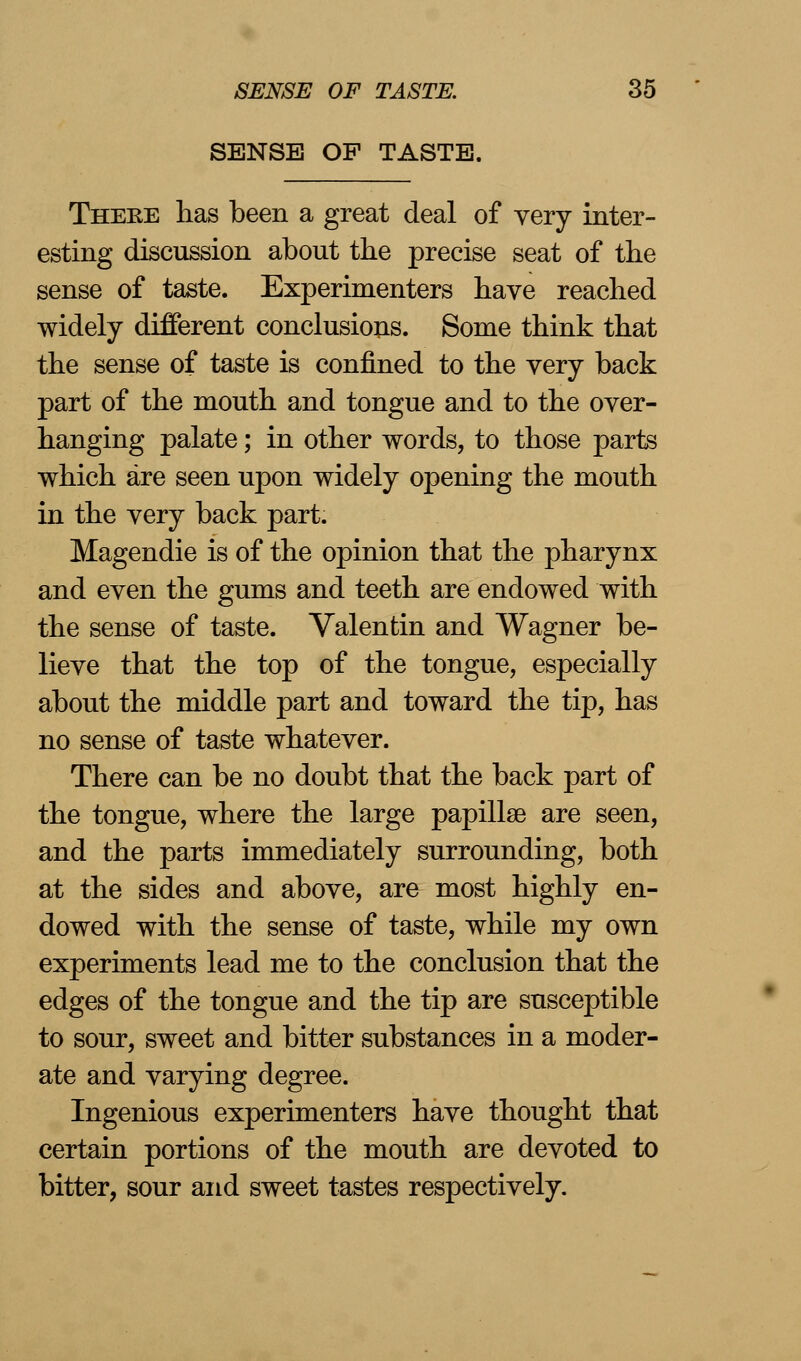 SENSE OF TASTE. There lias been a great deal of very inter- esting discussion about the precise seat of the sense of taste. Experimenters have reached widely different conclusions. Some think that the sense of taste is confined to the very back part of the mouth and tongue and to the over- hanging palate; in other words, to those parts which are seen upon widely opening the mouth in the very back part. Magendie is of the opinion that the pharynx and even the gums and teeth are endowed with the sense of taste. Valentin and Wagner be- lieve that the top of the tongue, especially about the middle part and toward the tip, has no sense of taste whatever. There can be no doubt that the back part of the tongue, where the large papillae are seen, and the parts immediately surrounding, both at the sides and above, are most highly en- dowed with the sense of taste, while my own experiments lead me to the conclusion that the edges of the tongue and the tip are susceptible to sour, sweet and bitter substances in a moder- ate and varying degree. Ingenious experimenters have thought that certain portions of the mouth are devoted to bitter, sour and sweet tastes respectively.