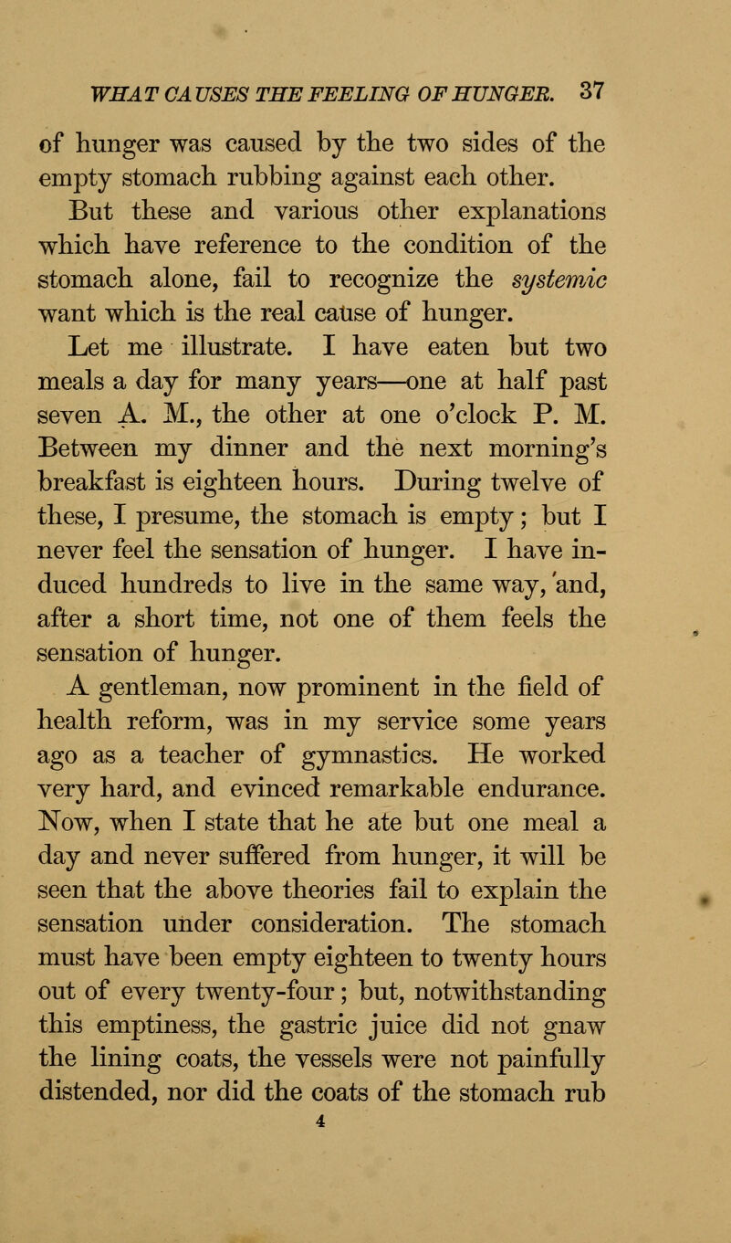of hunger was caused by the two sides of the empty stomach rubbing against each other. But these and various other explanations which have reference to the condition of the stomach alone, fail to recognize the systemic want which is the real cause of hunger. Let me illustrate. I have eaten but two meals a day for many years—one at half past seven A. M., the other at one o'clock P. M. Between my dinner and the next morning's breakfast is eighteen hours. During twelve of these, I presume, the stomach is empty; but I never feel the sensation of hunger. I have in- duced hundreds to live in the same way, and, after a short time, not one of them feels the sensation of hunger. A gentleman, now prominent in the field of health reform, was in my service some years ago as a teacher of gymnastics. He worked very hard, and evinced remarkable endurance. Now, when I state that he ate but one meal a day and never suffered from hunger, it will be seen that the above theories fail to explain the sensation under consideration. The stomach must have been empty eighteen to twenty hours out of every twenty-four; but, notwithstanding this emptiness, the gastric juice did not gnaw the lining coats, the vessels were not painfully distended, nor did the coats of the stomach rub