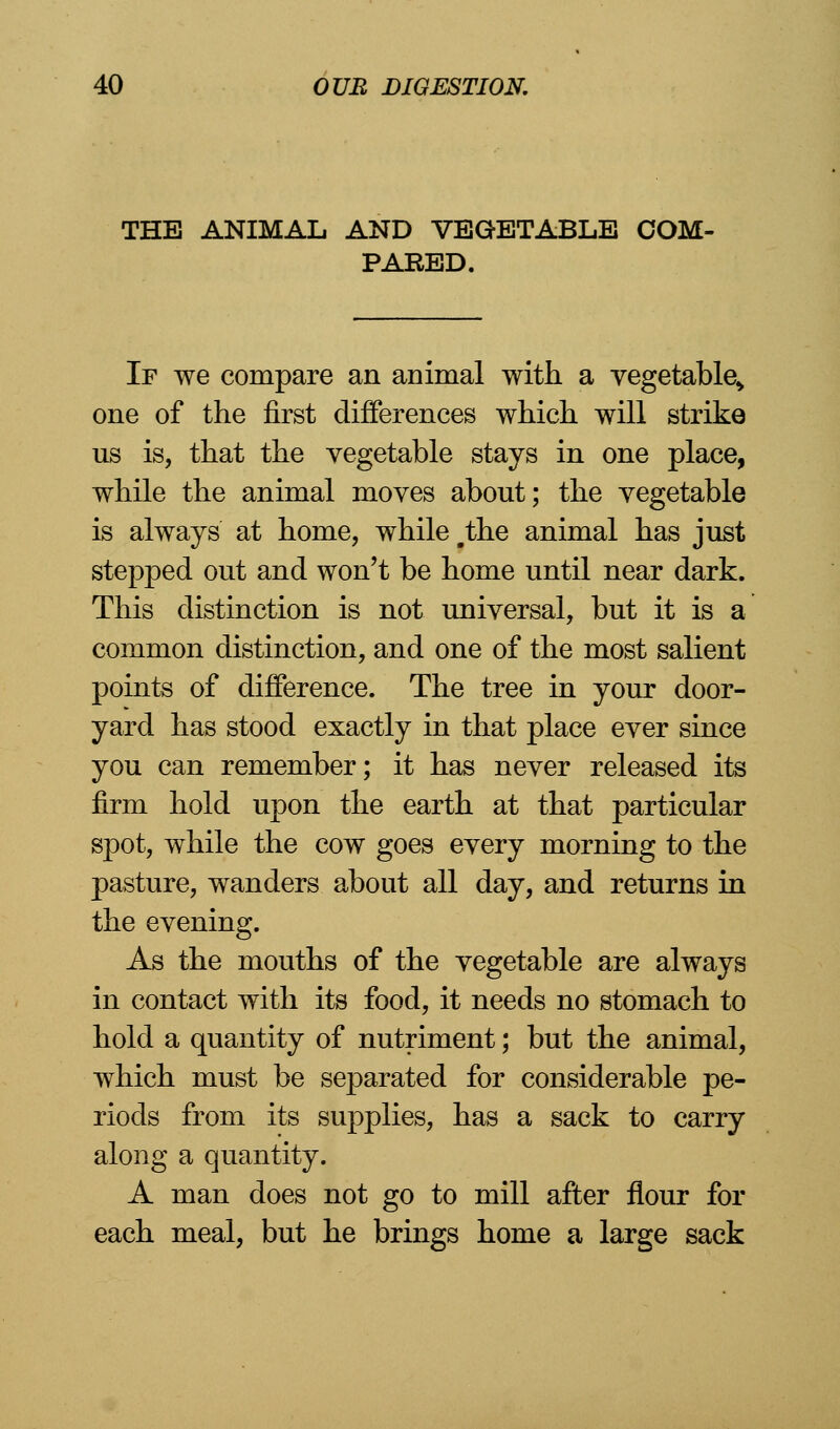 THE ANIMAL AND VEGETABLE COM- PARED. If we compare an animal with a vegetable^ one of the first differences which will strike us is, that the vegetable stays in one place, while the animal moves about; the vegetable is always at home, while #the animal has just stepped out and won't be home until near dark. This distinction is not universal, but it is a common distinction, and one of the most salient points of difference. The tree in your door- yard has stood exactly in that place ever since you can remember; it has never released its firm hold upon the earth at that particular spot, while the cow goes every morning to the pasture, wanders about all day, and returns in the evening. As the mouths of the vegetable are always in contact with its food, it needs no stomach to hold a quantity of nutriment; but the animal, which must be separated for considerable pe- riods from its supplies, has a sack to carry along a quantity. A man does not go to mill after flour for each meal, but he brings home a large sack