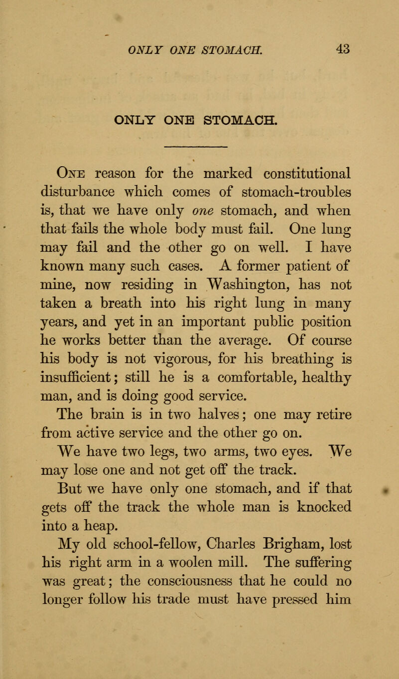 ONLY ONE STOMACH. Oxe reason for the marked constitutional disturbance which comes of stomach-troubles is, that we have only one stomach, and when that fails the whole body must fail. One lung may fail and the other go on well. I have known many such cases. A former patient of mine, now residing in Washington, has not taken a breath into his right lung in many years, and yet in an important public position he works better than the average. Of course his body is not vigorous, for his breathing is insufficient; still he is a comfortable, healthy man, and is doing good service. The brain is in two halves; one may retire from active service and the other go on. We have two legs, two arms, two eyes. We may lose one and not get off the track. But we have only one stomach, and if that gets off the track the whole man is knocked into a heap. My old school-fellow, Charles Brigham, lost his right arm in a woolen mill. The suffering was great; the consciousness that he could no longer follow his trade must have pressed him
