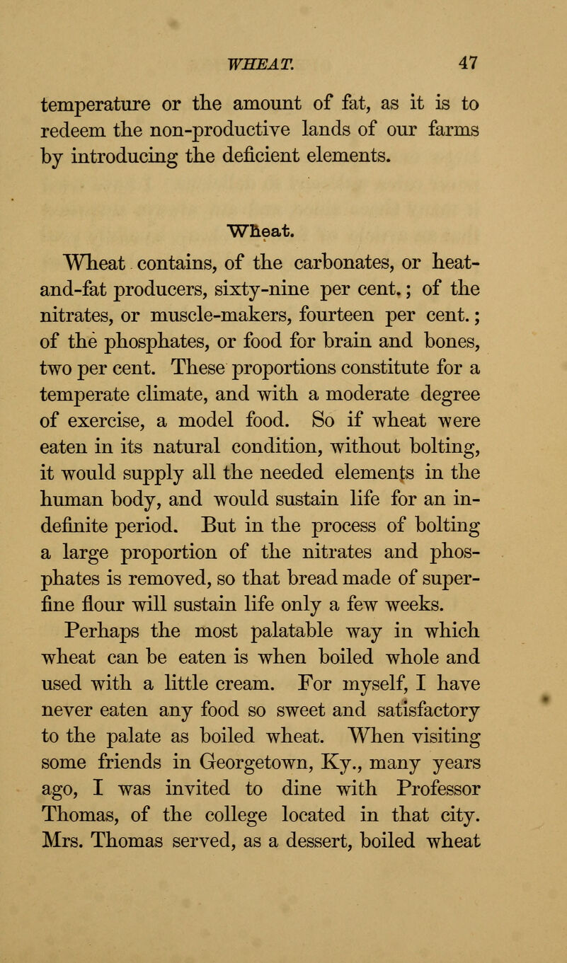 temperature or the amount of fat, as it is to redeem the non-productive lands of our farms by introducing the deficient elements. Wheat. Wheat contains, of the carbonates, or heat- and-fat producers, sixty-nine per cent.; of the nitrates, or muscle-makers, fourteen per cent.; of the phosphates, or food for brain and bones, two per cent. These proportions constitute for a temperate climate, and with a moderate degree of exercise, a model food. So if wheat were eaten in its natural condition, without bolting, it would supply all the needed elements in the human body, and would sustain life for an in- definite period. But in the process of bolting a large proportion of the nitrates and phos- phates is removed, so that bread made of super- fine flour will sustain life only a few weeks. Perhaps the most palatable way in which wheat can be eaten is when boiled whole and used with a little cream. For myself, I have never eaten any food so sweet and satisfactory to the palate as boiled wheat. When visiting some friends in Georgetown, Ky., many years ago, I was invited to dine with Professor Thomas, of the college located in that city. Mrs. Thomas served, as a dessert, boiled wheat