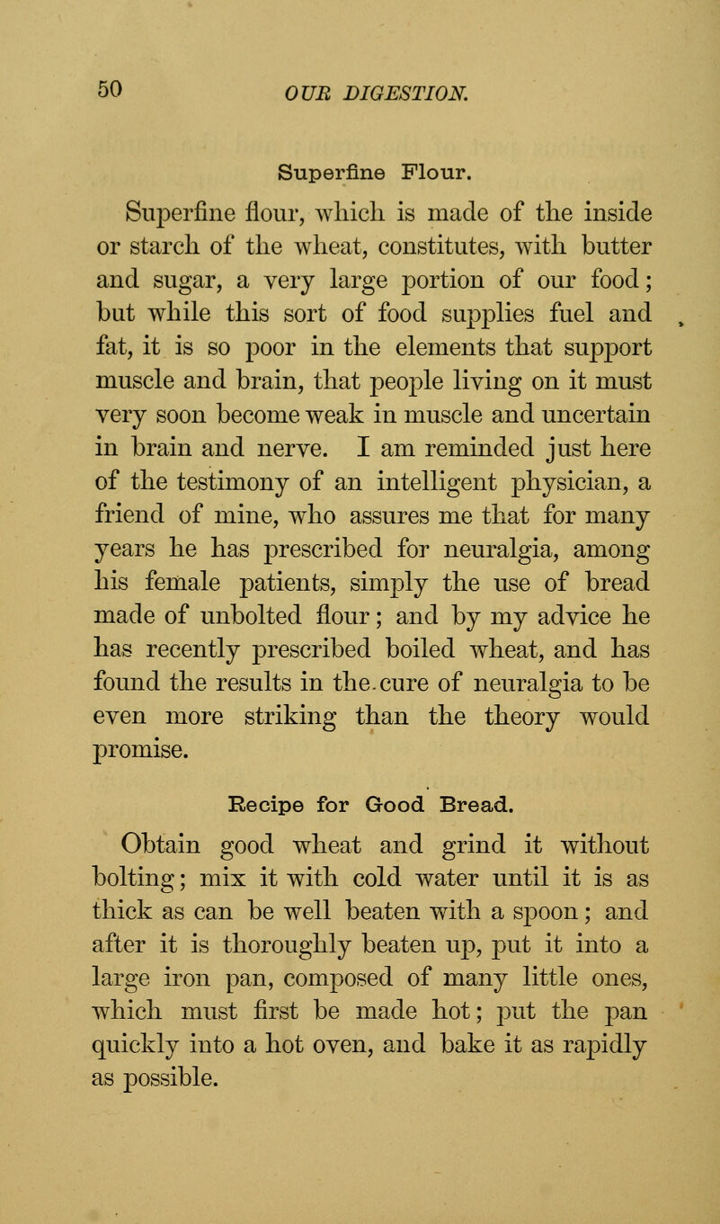 Superfine Flour. Superfine flour, which is made of the inside or starch of the wheat, constitutes, with butter and sugar, a very large portion of our food; but while this sort of food supplies fuel and fat, it is so poor in the elements that support muscle and brain, that people living on it must very soon become weak in muscle and uncertain in brain and nerve. I am reminded just here of the testimony of an intelligent physician, a friend of mine, who assures me that for many years he has prescribed for neuralgia, among his female patients, simply the use of bread made of unbolted flour; and by my advice he has recently prescribed boiled wheat, and has found the results in the.cure of neuralgia to be even more striking than the theory would promise. Recipe for Good Bread. Obtain good wheat and grind it without bolting; mix it with cold water until it is as thick as can be well beaten with a spoon; and after it is thoroughly beaten up, put it into a large iron pan, composed of many little ones, which must first be made hot; put the pan quickly into a hot oven, and bake it as rapidly as possible.