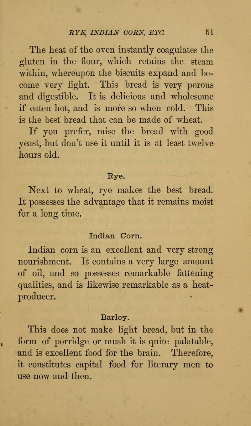 The heat of the oven instantly coagulates the gluten in the flour, which retains the steam within, whereupon the biscuits expand and be- come very light. This bread is very porous and digestible. It is delicious and wholesome if eaten hot, and is more so when cold. This is the best bread that can be made of wheat. If you prefer, raise the bread with good yeast, but don't use it until it is at least twelve hours old. Rye. Next to wheat, rye makes the best bread. It possesses the advantage that it remains moist for a long time. Indian Corn. Indian corn is an excellent and very strong nourishment. It contains a very large amount of oil, and so possesses remarkable fattening qualities, and is likewise remarkable as a heat- producer. Barley. This does not make light bread, but in the form of porridge or mush it is quite palatable, and is excellent food for the brain. Therefore, it constitutes capital food for literary men to use now and then.