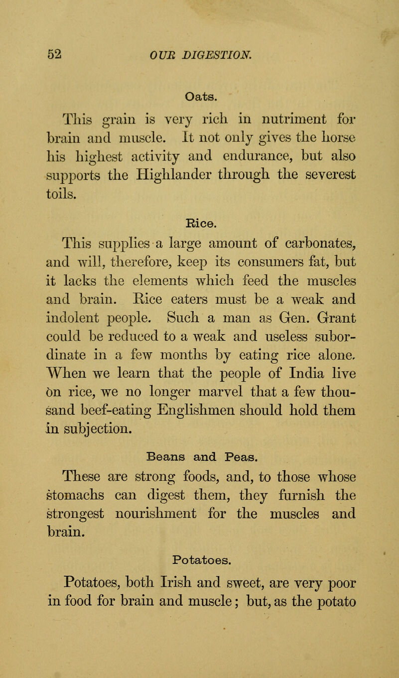 Oats. This grain is very rich in nutriment for brain and muscle. It not only gives the horse his highest activity and endurance, but also supports the Highlander through the severest toils. Rice. This supplies a large amount of carbonates, and will, therefore, keep its consumers fat, but it lacks the elements which feed the muscles and brain. Rice eaters must be a weak and indolent people. Such a man as Gen. Grant could be reduced to a weak and useless subor- dinate in a few months by eating rice alone. When we learn that the people of India live On rice, we no longer marvel that a few thou- sand beef-eating Englishmen should hold them in subjection. Beans and Peas. These are strong foods, and, to those whose stomachs can digest them, they furnish the strongest nourishment for the muscles and brain. Potatoes. Potatoes, both Irish and sweet, are very poor in food for brain and muscle; but, as the potato