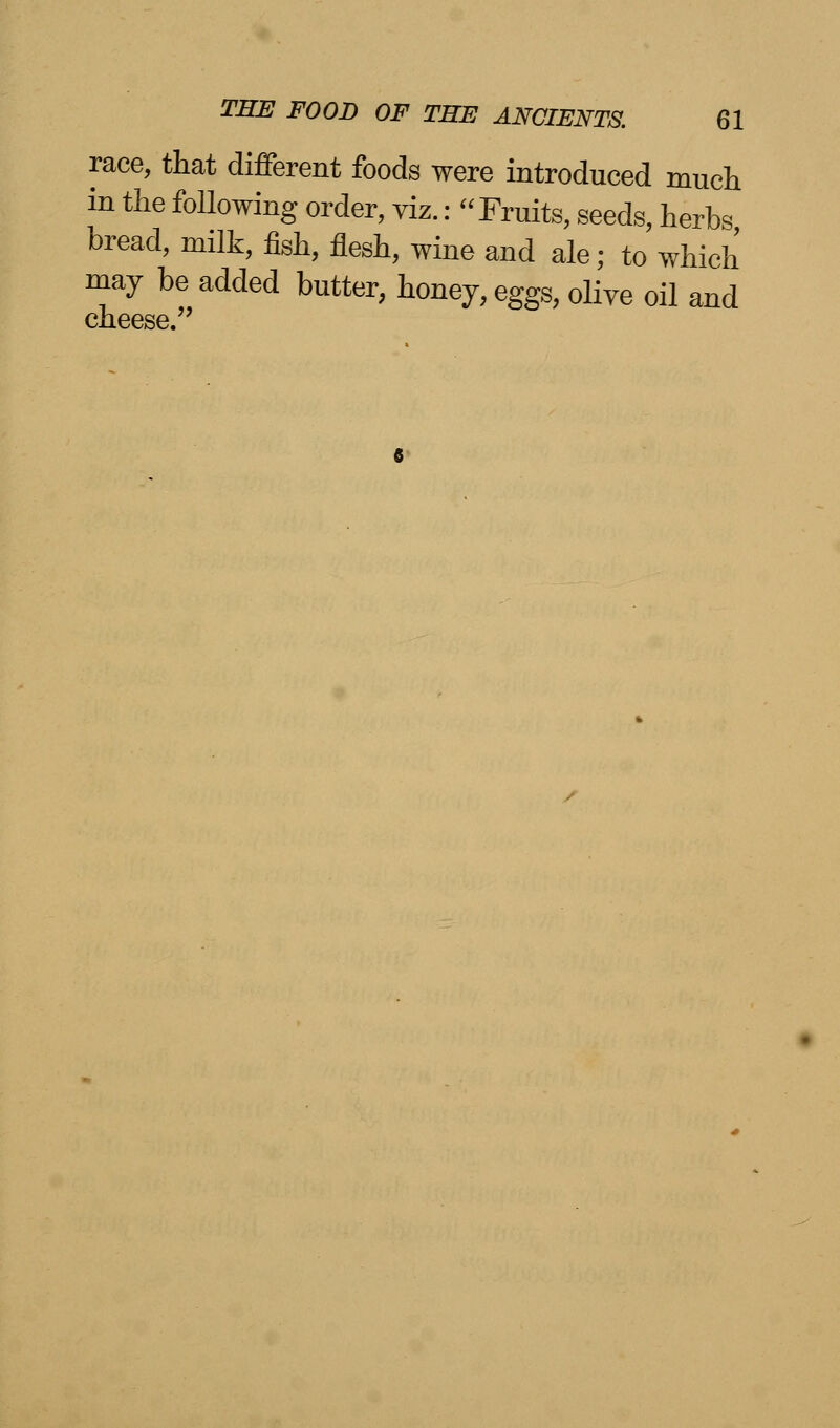 race, that different foods were introduced much in the following order, viz.: Fruits, seeds, herbs bread, milk, fish, flesh, wine and ale; to which may be added butter, honey, eggs, olive oil and cheese.