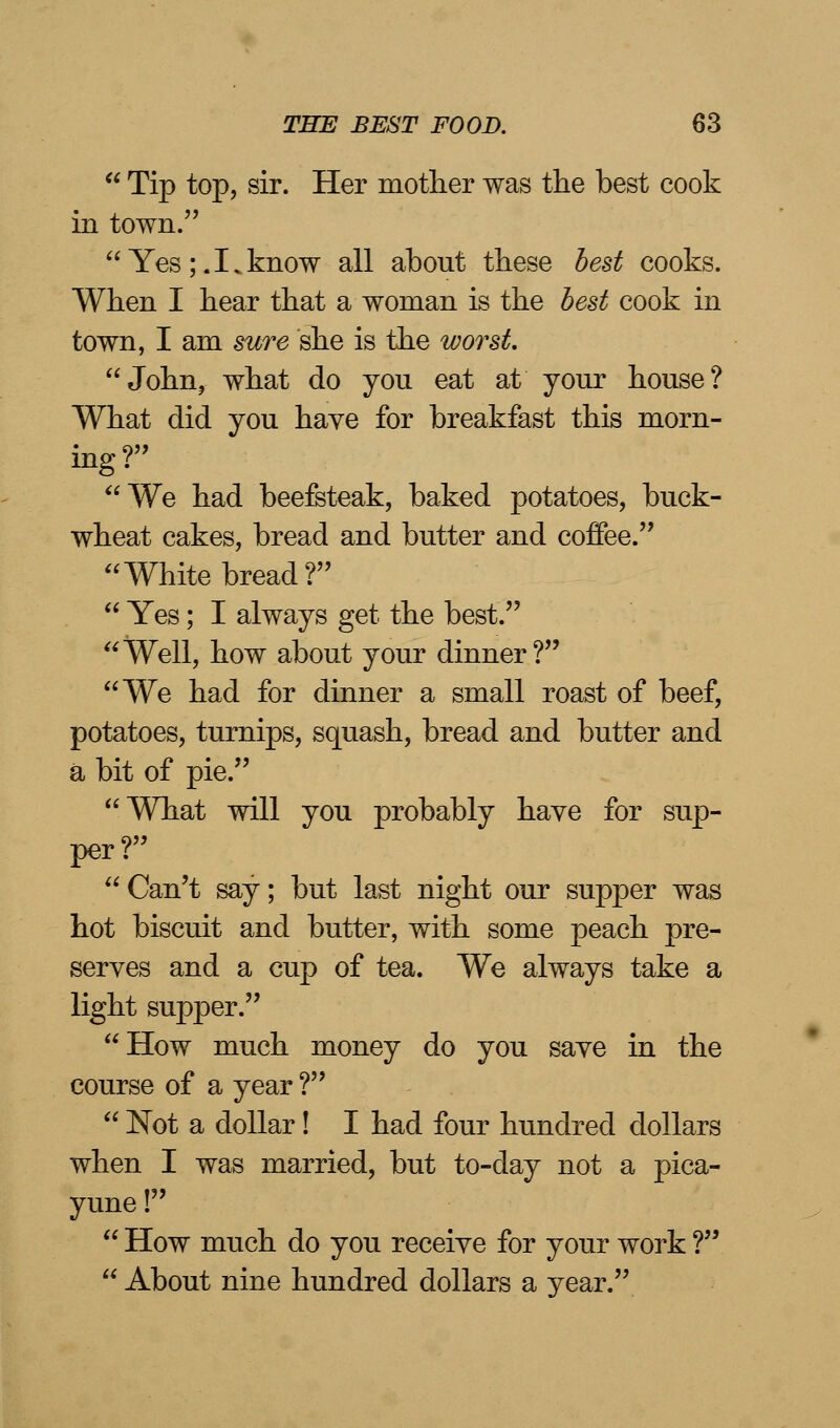  Tip top, sir. Her mother was the best cook in town. Yes;.I.know all about these best cooks. When I hear that a woman is the best cook in town, I am sure she is the worst. John, what do you eat at your house? What did you have for breakfast this morn- ing ? We had beefsteak, baked potatoes, buck- wheat cakes, bread and butter and coffee. White bread?  Yes; I always get the best. Well, how about your dinner? We had for dinner a small roast of beef, potatoes, turnips, squash, bread and butter and a bit of pie. What will you probably have for sup- per?  Can't say; but last night our supper was hot biscuit and butter, with some peach pre- serves and a cup of tea. We always take a light supper. How much money do you save in the course of a year ?  Not a dollar! I had four hundred dollars when I was married, but to-day not a pica- yune !  How much do you receive for your work ?  About nine hundred dollars a year.