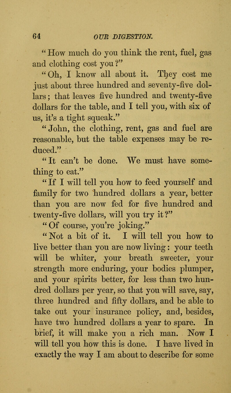  How much do you think the rent, fuel, gas and clothing cost you ? Oh, I know all about it. They cost me just about three hundred and seventy-five dol- lars ; that leaves five hundred and twenty-five dollars for the table, and I tell you, with six of us, it's a tight squeak.  John, the clothing, rent, gas and fuel are reasonable, but the table expenses may be re- duced. It can't be done. We must have some- thing to eat.  If I will tell you how to feed yourself and family for two hundred dollars a year, better than you are now fed for five hundred and twenty-five dollars, will you try it ?  Of course, you're joking. Not a bit of it. I will tell you how to live better than you are now living: your teeth will be whiter, your breath sweeter, your strength more enduring, your bodies plumper, and your spirits better, for less than two hun- dred dollars per year, so that you will save, say, three hundred and fifty dollars, and be able to take out your insurance policy, and, besides, have two hundred dollars a year to spare. In brief, it will make you a rich man. Now I will tell you how this is done. I have lived in exactly the way I am about to describe for some