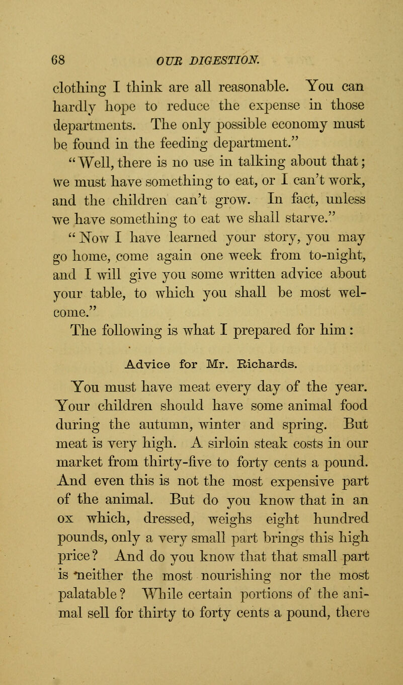 clothing I think are all reasonable. You can hardly hope to reduce the expense in those departments. The only possible economy must be found in the feeding department. Well, there is no use in talking about that; we must have something to eat, or I can't work, and the children can't grow. In fact, unless we have something to eat we shall starve.  Now I have learned your story, you may go home, come again one week from to-night, and I will give you some written advice about your table, to which you shall be most wel- come. The following is what I prepared for him: Advice for Mr. Richards. You must have meat every day of the year. Your children should have some animal food during the autumn, winter and spring. But meat is very high. A sirloin steak costs in our market from thirty-five to forty cents a pound. And even this is not the most expensive part of the animal. But do you know that in an ox which, dressed, weighs eight hundred pounds, only a very small part brings this high price ? And do you know that that small part is ^neither the most nourishing nor the most palatable ? While certain portions of the ani- mal sell for thirty to forty cents a pound, there