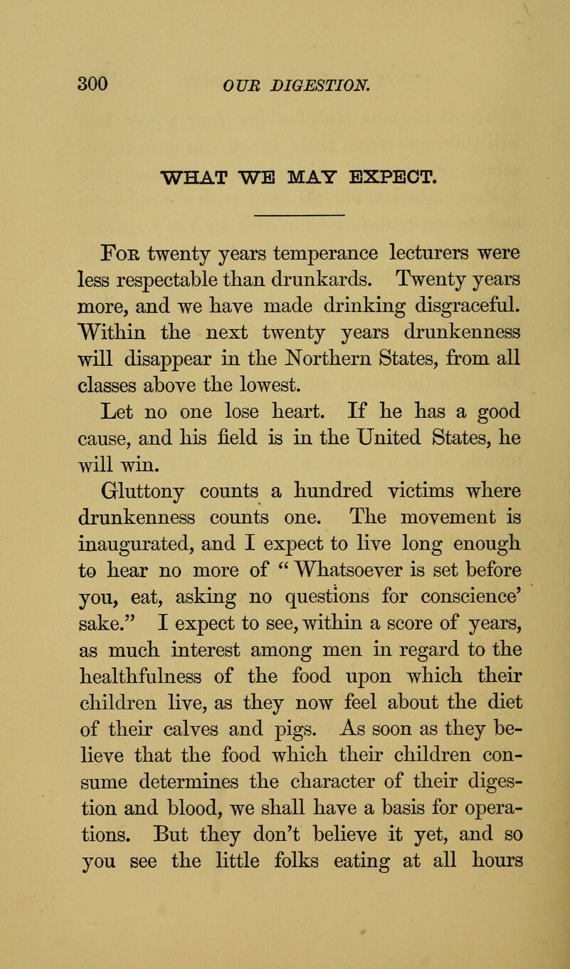 WHAT WE MAY EXPECT. For twenty years temperance lecturers were less respectable than drunkards. Twenty years more, and we have made drinking disgraceful. Within the next twenty years drunkenness will disappear in the Northern States, from all classes above the lowest. Let no one lose heart. If he has a good cause, and his field is in the United States, he will win. Gluttony counts a hundred victims where drunkenness counts one. The movement is inaugurated, and I expect to live long enough to hear no more of  Whatsoever is set before you, eat, asking no questions for conscience' sake. I expect to see, within a score of years, as much interest among men in regard to the healthfullness of the food upon which their children live, as they now feel about the diet of their calves and pigs. As soon as they be- lieve that the food which their children con- sume determines the character of their diges- tion and blood, we shall have a basis for opera- tions. But they don't believe it yet, and so you see the little folks eating at all hours