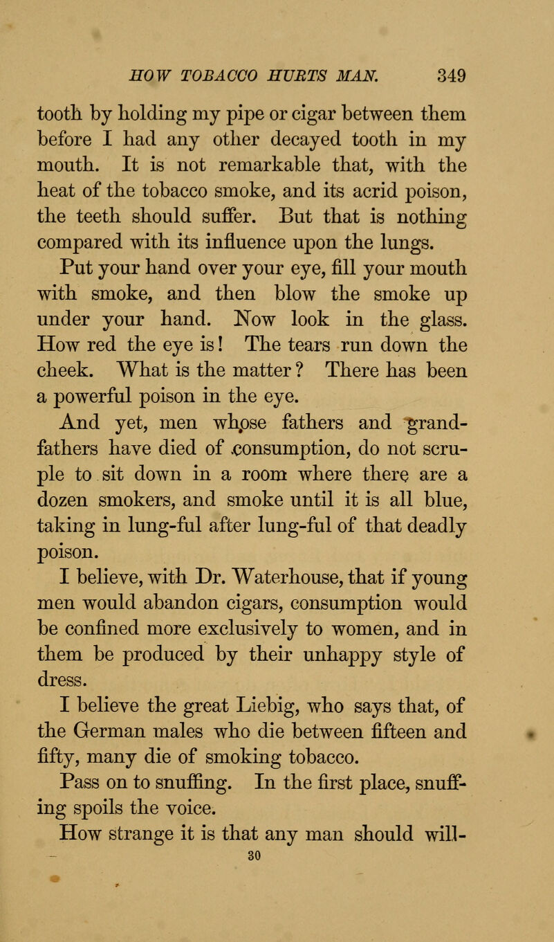 tooth by holding my pipe or cigar between them before I had any other decayed tooth in my mouth. It is not remarkable that, with the heat of the tobacco smoke, and its acrid poison, the teeth should suffer. But that is nothing compared with its influence upon the lungs. Put your hand over your eye, fill your mouth with smoke, and then blow the smoke up under your hand. Now look in the glass. How red the eye is! The tears run down the cheek. What is the matter ? There has been a powerful poison in the eye. And yet, men whpse fathers and grand- fathers have died of .consumption, do not scru- ple to sit down in a room where there are a dozen smokers, and smoke until it is all blue, taking in lung-ful after lung-ful of that deadly poison. I believe, with Dr. Waterhouse, that if young men would abandon cigars, consumption would be confined more exclusively to women, and in them be produced by their unhappy style of dress. I believe the great Liebig, who says that, of the German males who die between fifteen and fifty, many die of smoking tobacco. Pass on to snuffing. In the first place, snuff- ing spoils the voice. How strange it is that any man should will- 30