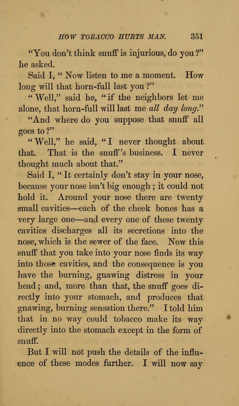 You don't think snuff is injurious, do you ? he asked. Said I,  Now listen to me a moment. How long will that horn-full last you ?  Well, said he,  if the neighbors let me alone, that horn-full will last me all day long. And where do you suppose that snuff all goes to ? Well, he said, I never thought about that. That is the snuff's business. I never thought much about that. Said I, It certainly don't stay in your nose, because your nose isn't big enough; it could not hold it. Around your nose there are twenty small cavities—each of the cheek bones has a very large one—and every one of these twenty cavities discharges all its secretions into the nose, which is the sewer of the face. Now this snuff that you take into your nose finds its way into those cavities, and the consequence is you have the burning, gnawing distress in your head; and, more than that, the snuff goes di- rectly into your stomach, and produces that gnawing, burning sensation there. I told him that in no way could tobacco make its way directly into the stomach except in the form of snuff. But I will not push the details of the influ- ence of these modes further. I will now say