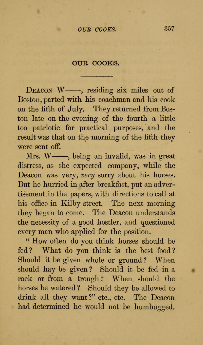 OUR COOKS. Deacon W , residing six miles out of Boston, parted with his coachman and his cook on the fifth of July. They returned from Bos- ton late on the evening of the fourth a little too patriotic for practical purposes, and the result was that on the morning of the fifth they were sent off. Mrs. W , being an invalid, was in great distress, as she expected company, while the Deacon was very, very sorry about his horses. But he hurried in after breakfast, put an adver- tisement in the papers, with directions to call at his office in Kilby street. The next morning they began to come. The Deacon understands the necessity of a good hostler, and questioned every man who applied for the position.  How often do you think horses should be fed? What do you think is the best food? Should it be given whole or ground ? When should hay be given ? Should it be fed in a rack or from a trough? When should the horses be watered ? Should they be allowed to drink all they want? etc., etc. The Deacon had determined he would not be humbugged.