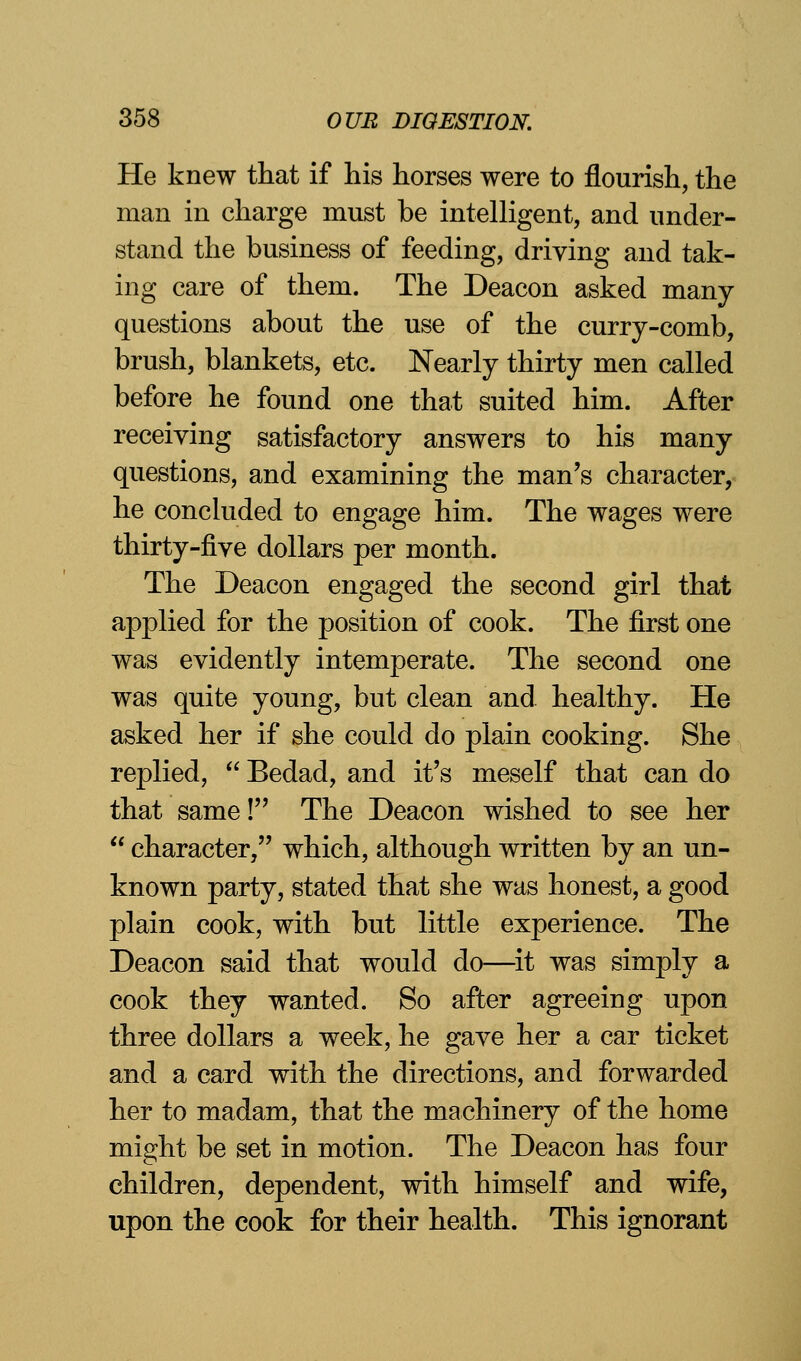 He knew that if his horses were to flourish, the man in charge must be intelligent, and under- stand the business of feeding, driving and tak- ing care of them. The Deacon asked many questions about the use of the curry-comb, brush, blankets, etc. Nearly thirty men called before he found one that suited him. After receiving satisfactory answers to his many questions, and examining the man's character, he concluded to engage him. The wages were thirty-five dollars per month. The Deacon engaged the second girl that applied for the position of cook. The first one was evidently intemperate. The second one was quite young, but clean and healthy. He asked her if she could do plain cooking. She replied,  Bedad, and it's meself that can do that same! The Deacon wished to see her  character, which, although written by an un- known party, stated that she was honest, a good plain cook, with but little experience. The Deacon said that would do—it was simply a cook they wanted. So after agreeing upon three dollars a week, he gave her a car ticket and a card with the directions, and forwarded her to madam, that the machinery of the home might be set in motion. The Deacon has four children, dependent, with himself and wife, upon the cook for their health. This ignorant