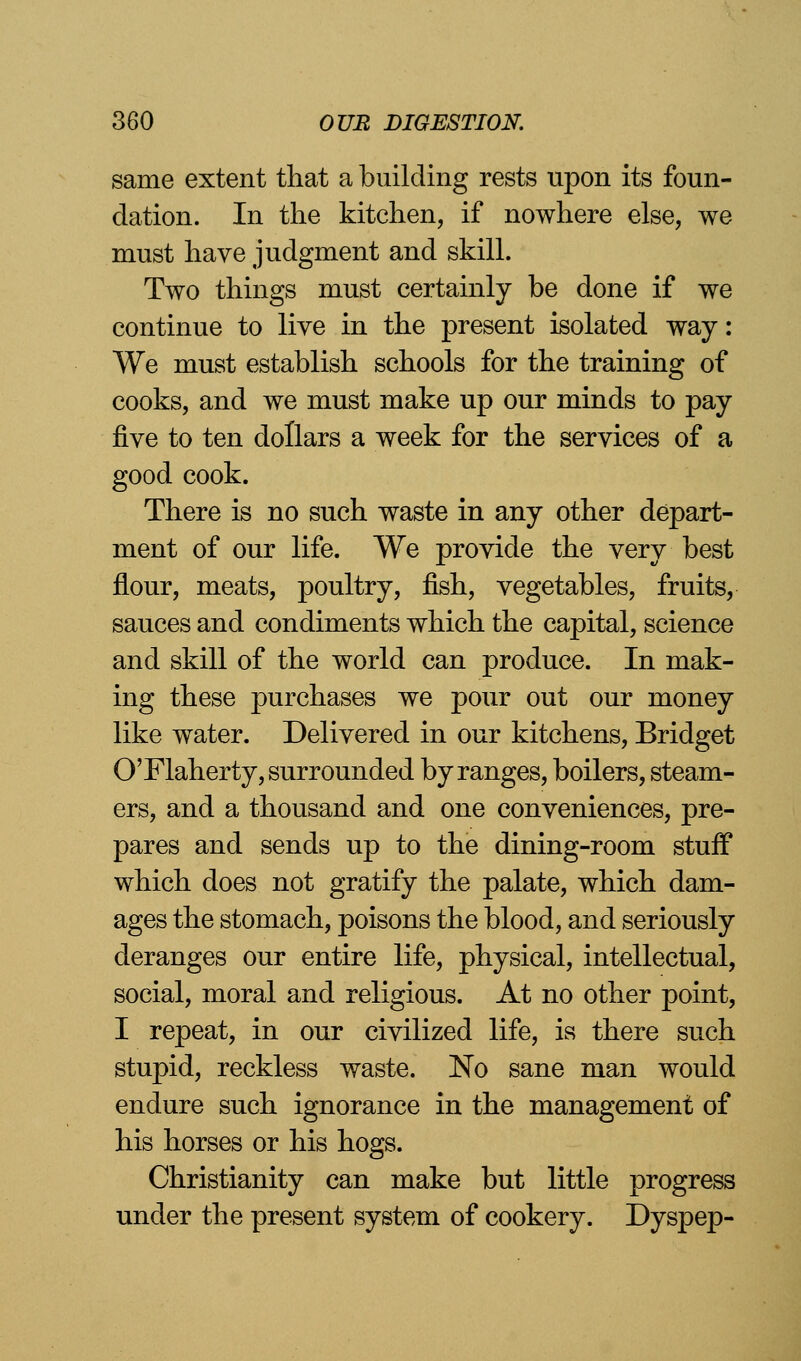 same extent that a building rests upon its foun- dation. In the kitchen, if nowhere else, we must have judgment and skill. Two things must certainly be done if we continue to live in the present isolated way: We must establish schools for the training of cooks, and we must make up our minds to pay five to ten dollars a week for the services of a good cook. There is no such waste in any other depart- ment of our life. We provide the very best flour, meats, poultry, fish, vegetables, fruits, sauces and condiments which the capital, science and skill of the world can produce. In mak- ing these purchases we pour out our money like water. Delivered in our kitchens, Bridget O'Flaherty, surrounded by ranges, boilers, steam- ers, and a thousand and one conveniences, pre- pares and sends up to the dining-room stuff which does not gratify the palate, which dam- ages the stomach, poisons the blood, and seriously deranges our entire life, physical, intellectual, social, moral and religious. At no other point, I repeat, in our civilized life, is there such stupid, reckless waste. No sane man would endure such ignorance in the management of his horses or his hogs. Christianity can make but little progress under the present system of cookery. Dyspep-