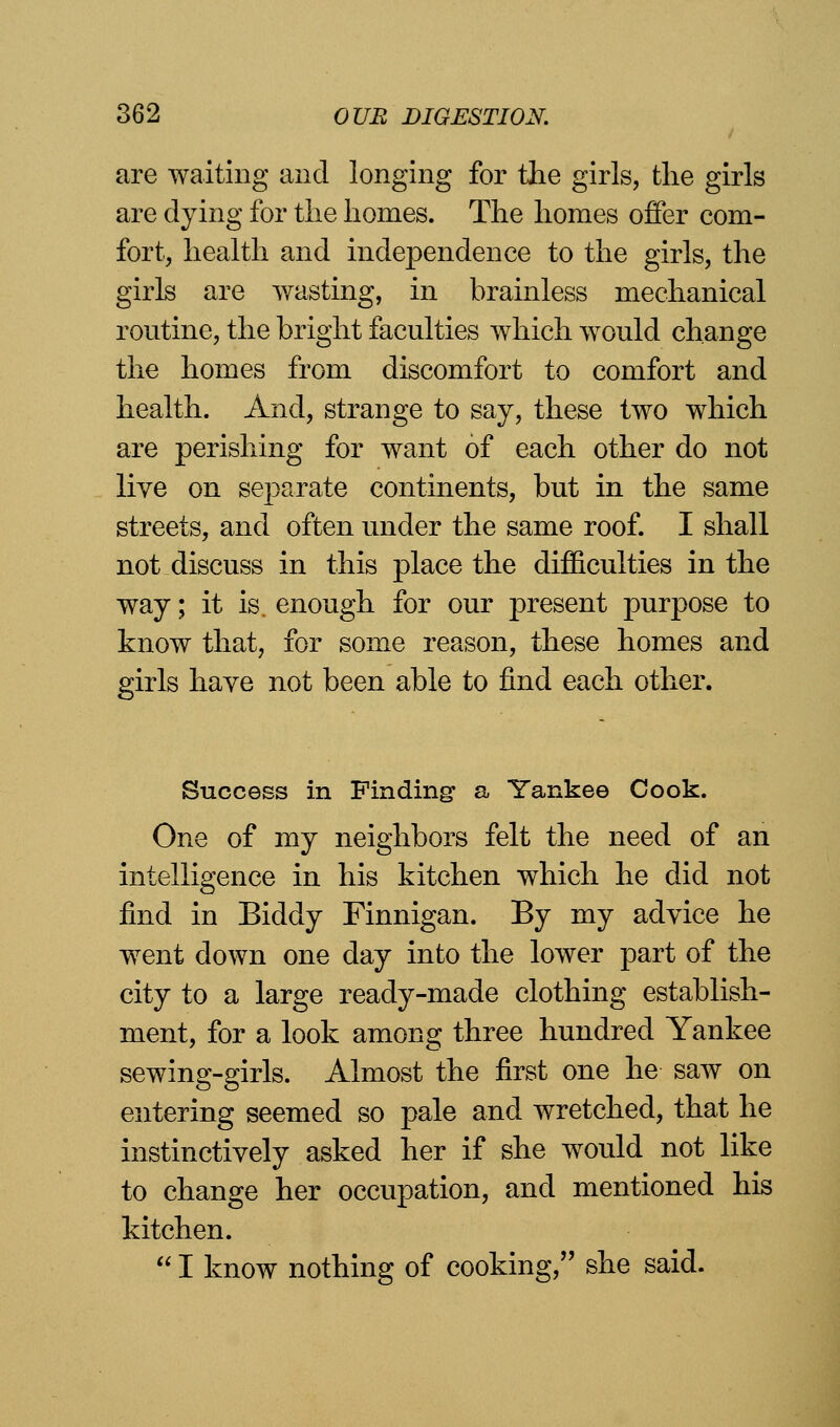 are waiting and longing for the girls, the girls are dying for the homes. The homes offer com- fort, health and independence to the girls, the girls are wasting, in brainless mechanical routine, the bright faculties which would change the homes from discomfort to comfort and health. And, strange to say, these two which are perishing for want of each other do not live on separate continents, but in the same streets, and often under the same roof. I shall not discuss in this place the difficulties in the way; it is enough for our present purpose to know that, for some reason, these homes and girls have not been able to find each other. Success in Finding a Yankee Cook. One of my neighbors felt the need of an intelligence in his kitchen which he did not find in Biddy Finnigan. By my advice he went down one day into the lower part of the city to a large ready-made clothing establish- ment, for a look among three hundred Yankee sewing-girls. Almost the first one he saw on entering seemed so pale and wretched, that he instinctively asked her if she would not like to change her occupation, and mentioned his kitchen.  I know nothing of cooking, she said.