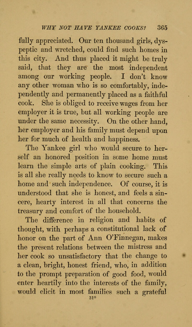 fully appreciated. Our ten thousand girls, dys- peptic and wretched, could find such homes in this city. And thus placed it might be truly said, that they are the most independent among our working people. I don't know any other woman y/ho is so comfortably, inde- pendently and permanently placed as a faithful cook. She is obliged to receive wages from her employer it is true, but all working peoj)le are under the same necessity. On the other hand, her employer and his family must depend upon her for much of health and happiness. The Yankee girl who would secure to her- self an honored position in some home must learn the simple arts of plain cooking. This is all she really needs to know to secure such a home and such independence. Of course, it is understood that she is honest, and feels a sin- cere, hearty interest in all that concerns the treasury and comfort of the household. The difference in religion and habits of thought, with perhaps a constitutional lack of honor on the part of Ann O'Finnegan, makes the present relations between the mistress and her cook so unsatisfactory that the change to a clean, bright, honest friend, who, in addition to the prompt preparation of good food, would enter heartily into the interests of the family, would elicit in most families such a grateful 31* 6