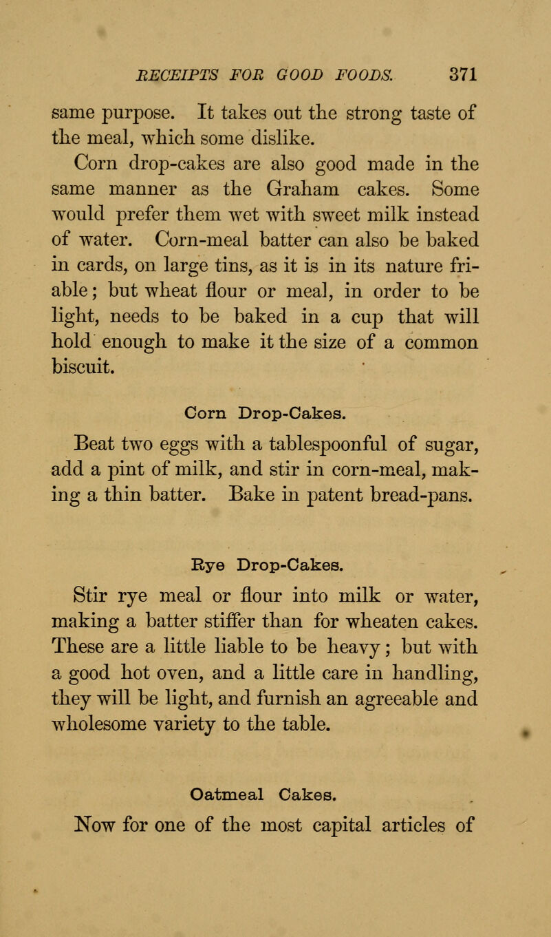 same purpose. It takes out the strong taste of the meal, which some dislike. Corn drop-cakes are also good made in the same manner as the Graham cakes. Some would prefer them wet with sweet milk instead of water. Corn-meal batter can also be baked in cards, on large tins, as it is in its nature fri- able ; but wheat flour or meal, in order to be light, needs to be baked in a cup that will hold enough to make it the size of a common biscuit. Corn Drop-Cakes. Beat two eggs with a tablespoonful of sugar, add a pint of milk, and stir in corn-meal, mak- ing a thin batter. Bake in patent bread-pans. Eye Drop-Cakes. Stir rye meal or flour into milk or water, making a batter stiffer than for wheaten cakes. These are a little liable to be heavy; but with a good hot oven, and a little care in handling, they will be light, and furnish an agreeable and wholesome variety to the table. Oatmeal Cakes. Now for one of the most capital articles of