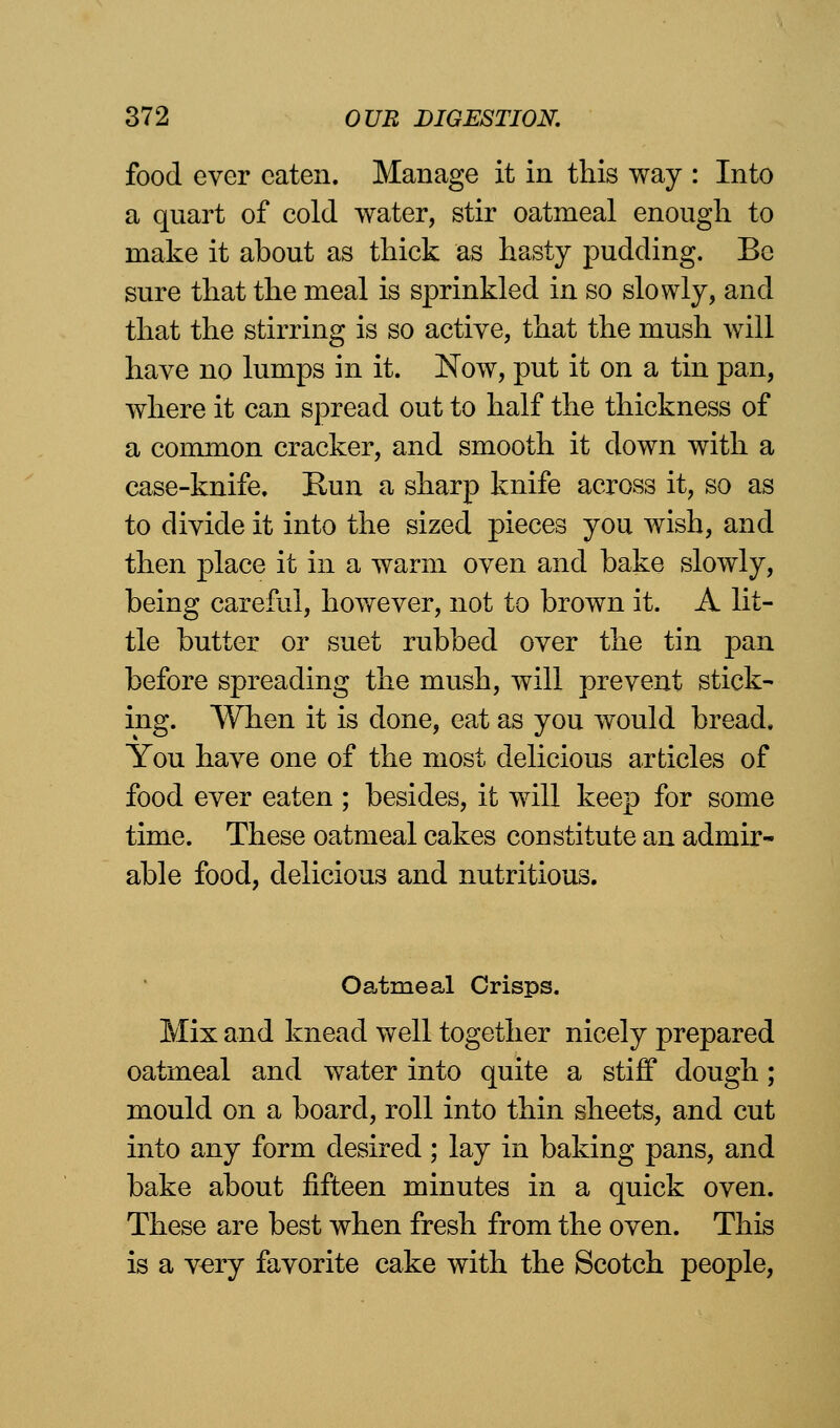 food ever eaten. Manage it in this way : Into a quart of cold water, stir oatmeal enough to make it about as thick as hasty pudding. Be sure that the meal is sprinkled in so slowly, and that the stirring is so active, that the mush will have no lumps in it. Now, put it on a tin pan, where it can spread out to half the thickness of a common cracker, and smooth it down with a case-knife. Run a sharp knife across it, so as to divide it into the sized pieces you wish, and then place it in a warm oven and bake slowly, being careful, however, not to brown it. A lit- tle butter or suet rubbed over the tin pan before spreading the mush, will prevent stick- ing. When it is done, eat as you would bread, You have one of the most delicious articles of food ever eaten ; besides, it will keep for some time. These oatmeal cakes constitute an admir- able food, delicious and nutritious. Oatmeal Crisps. Mix and knead well together nicely prepared oatmeal and water into quite a stiff dough; mould on a board, roll into thin sheets, and cut into any form desired ; lay in baking pans, and bake about fifteen minutes in a quick oven. These are best when fresh from the oven. This is a very favorite cake with the Scotch people,