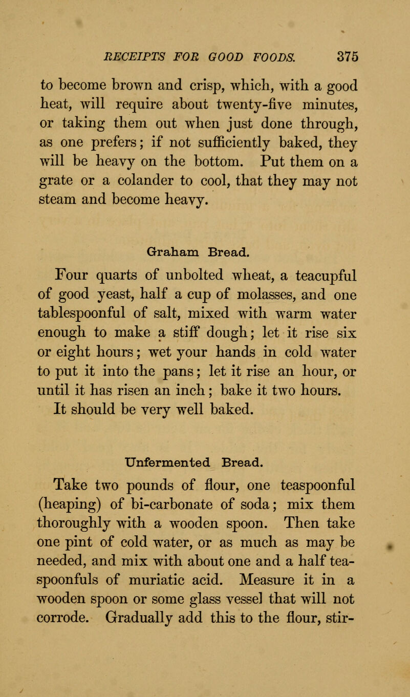 to become brown and crisp, which, with a good heat, will require about twenty-five minutes, or taking them out when just done through, as one prefers; if not sufficiently baked, they will be heavy on the bottom. Put them on a grate or a colander to cool, that they may not steam and become heavy. Graham Bread. Four quarts of unbolted wheat, a teacupful of good yeast, half a cup of molasses, and one tablespoonful of salt, mixed with warm water enough to make a stiff dough; let it rise six or eight hours; wet your hands in cold water to put it into the pans; let it rise an hour, or until it has risen an inch; bake it two hours. It should be very well baked. Unfermented Bread. Take two pounds of flour, one teaspoonful (heaping) of bi-carbonate of soda; mix them thoroughly with a wooden spoon. Then take one pint of cold water, or as much as may be needed, and mix with about one and a half tea- spoonfuls of muriatic acid. Measure it in a wooden spoon or some glass vessel that will not corrode. Gradually add this to the flour, stir-