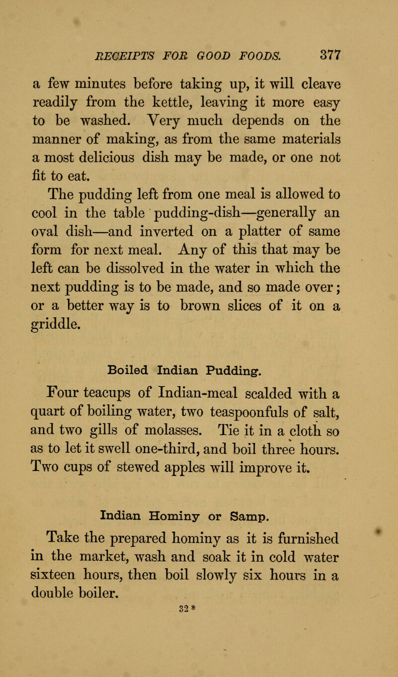 a few minutes before taking up, it will cleave readily from the kettle, leaving it more easy to be washed. Very much depends on the manner of making, as from the same materials a most delicious dish may be made, or one not fit to eat. The pudding left from one meal is allowed to cool in the table pudding-dish-—generally an oval dish—and inverted on a platter of same form for next meal. Any of this that may be left can be dissolved in the water in which the next pudding is to be made, and so made over; or a better way is to brown slices of it on a griddle. Boiled Indian Pudding. Four teacups of Indian-meal scalded with a quart of boiling water, two teaspoonfuls of salt, and two gills of molasses. Tie it in a cloth so as to let it swell one-third, and boil three hours. Two cups of stewed apples will improve it. Indian Hominy or Samp. Take the prepared hominy as it is furnished in the market, wash and soak it in cold water sixteen hours, then boil slowly six hours in a double boiler. 32*