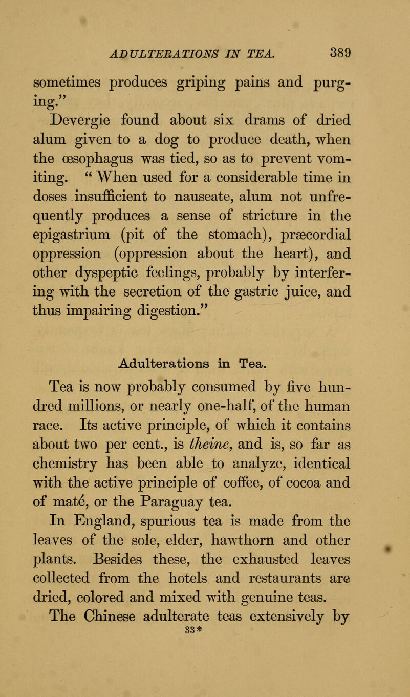 sometimes produces griping pains and purg- ing. Deyergie found about six drams of dried alum given to a dog to produce death, when the oesophagus was tied, so as to prevent vom- iting.  When used for a considerable time in doses insufficient to nauseate, alum not unfre- quently produces a sense of stricture in the epigastrium (pit of the stomach), precordial oppression (oppression about the heart), and other dyspeptic feelings, probably by interfer- ing with the secretion of the gastric juice, and thus impairing digestion. Adulterations in Tea. Tea is now probably consumed by five hun- dred millions, or nearly one-half, of the human race. Its active principle, of which it contains about two per cent., is theine, and is, so far as chemistry has been able to analyze, identical with the active principle of coffee, of cocoa and of mate*, or the Paraguay tea. In England, spurious tea is made from the leaves of the sole, elder, hawthorn and other plants. Besides these, the exhausted leaves collected from the hotels and restaurants are dried, colored and mixed with genuine teas. The Chinese adulterate teas extensively by 33*