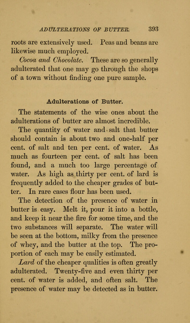 roots are extensively used. Peas and beans are likewise much employed. Cocoa and Chocolate. These are so generally adulterated that one may go through the shops of a town without finding one pure sample. Adulterations of Butter. The statements of the wise ones about the adulterations of butter are almost incredible. The quantity of water and salt that butter should contain is about two and one-half per cent, of salt and ten per cent, of water. As much as fourteen per cent, of salt has been found, and a much too large percentage of water. As high as thirty per cent, of lard is frequently added to the cheaper grades of but- ter. In rare cases flour has been used. The detection of the presence of water in butter is easy. Melt it, pour it into a bottle, and keep it near the fire for some time, and the two substances will separate. The water will be seen at the bottom, milky from the presence of whey, and the butter at the top. The pro- portion of each may be easily estimated. Lard of the cheaper qualities is often greatly adulterated. Twenty-five and even thirty per cent, of water is added, and often salt. The presence of water may be detected as in butter.