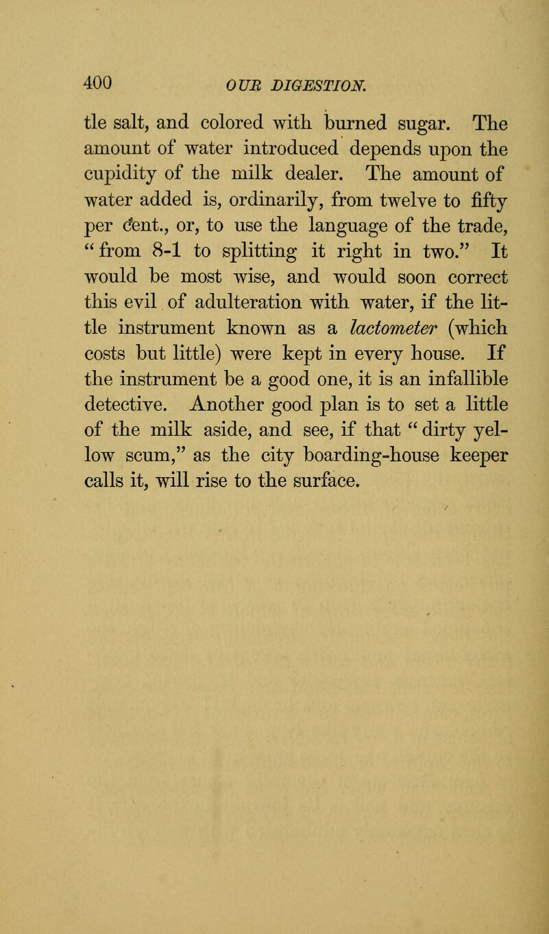 tie salt, and colored with burned sugar. The amount of water introduced depends upon the cupidity of the milk dealer. The amount of water added is, ordinarily, from twelve to fifty per cfent., or, to use the language of the trade, from 8-1 to splitting it right in two. It would be most wise, and would soon correct this evil of adulteration with water, if the lit- tle instrument known as a lactometer (which costs but little) were kept in every house. If the instrument be a good one, it is an infallible detective. Another good plan is to set a little of the milk aside, and see, if that  dirty yel- low scum, as the city boarding-house keeper calls it, will rise to the surface.