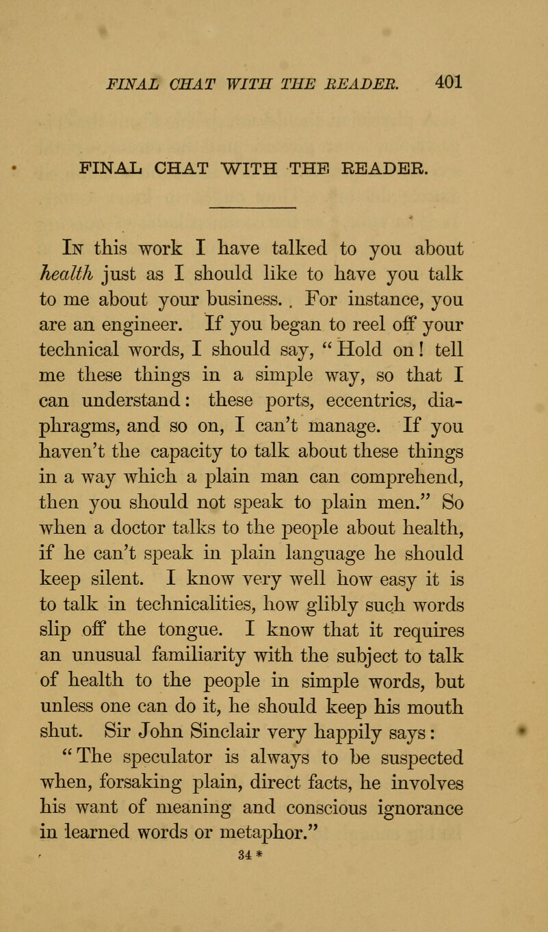 FINAL CHAT WITH THE READER. In this work I have talked to you about health just as I should like to have you talk to me about your business. , For instance, you are an engineer. If you began to reel off your technical words, I should say,  Hold on! tell me these things in a simple way, so that I can understand: these ports, eccentrics, dia- phragms, and so on, I can't manage. If you haven't the capacity to talk about these things in a way which a plain man can comprehend, then you should not speak to plain men. So when a doctor talks to the people about health, if he can't speak in plain language he should keep silent. I know very well how easy it is to talk in technicalities, how glibly such words slip off the tongue. I know that it requires an unusual familiarity with the subject to talk of health to the people in simple words, but unless one can do it, he should keep his mouth shut. Sir John Sinclair very happily says: The speculator is always to be suspected when, forsaking plain, direct facts, he involves his want of meaning and conscious ignorance in learned words or metaphor. 34*