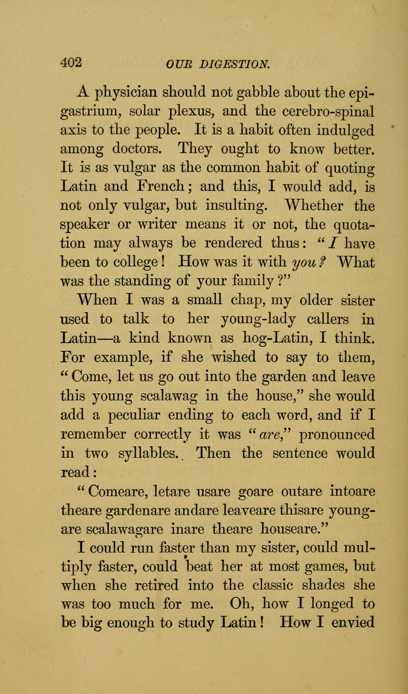 A physician should not gabble about the epi- gastrium, solar plexus, and the cerebro-spinal axis to the people. It is a habit often indulged among doctors. They ought to know better. It is as vulgar as the common habit of quoting Latin and French; and this, I would add, is not only vulgar, but insulting. Whether the speaker or writer means it or not, the quota- tion may always be rendered thus:  / have been to college! How was it with you f What was the standing of your family ? When I was a small chaj), my older sister used to talk to her young-lady callers in Latin—a kind known as hog-Latin, I think. For example, if she wished to say to them,  Come, let us go out into the garden and leave this young scalawag in the house, she would add a peculiar ending to each word, and if I remember correctly it was are pronounced in two syllables.. Then the sentence would read:  Comeare, letare usare goare outare intoare theare gardenare andare leaveare thisare young- are scalawagare inare theare houseare. I could run faster than my sister, could mul- tiply faster, could beat her at most games, but when she retired into the classic shades she was too much for me. Oh, how I longed to be big enough to study Latin! How I envied