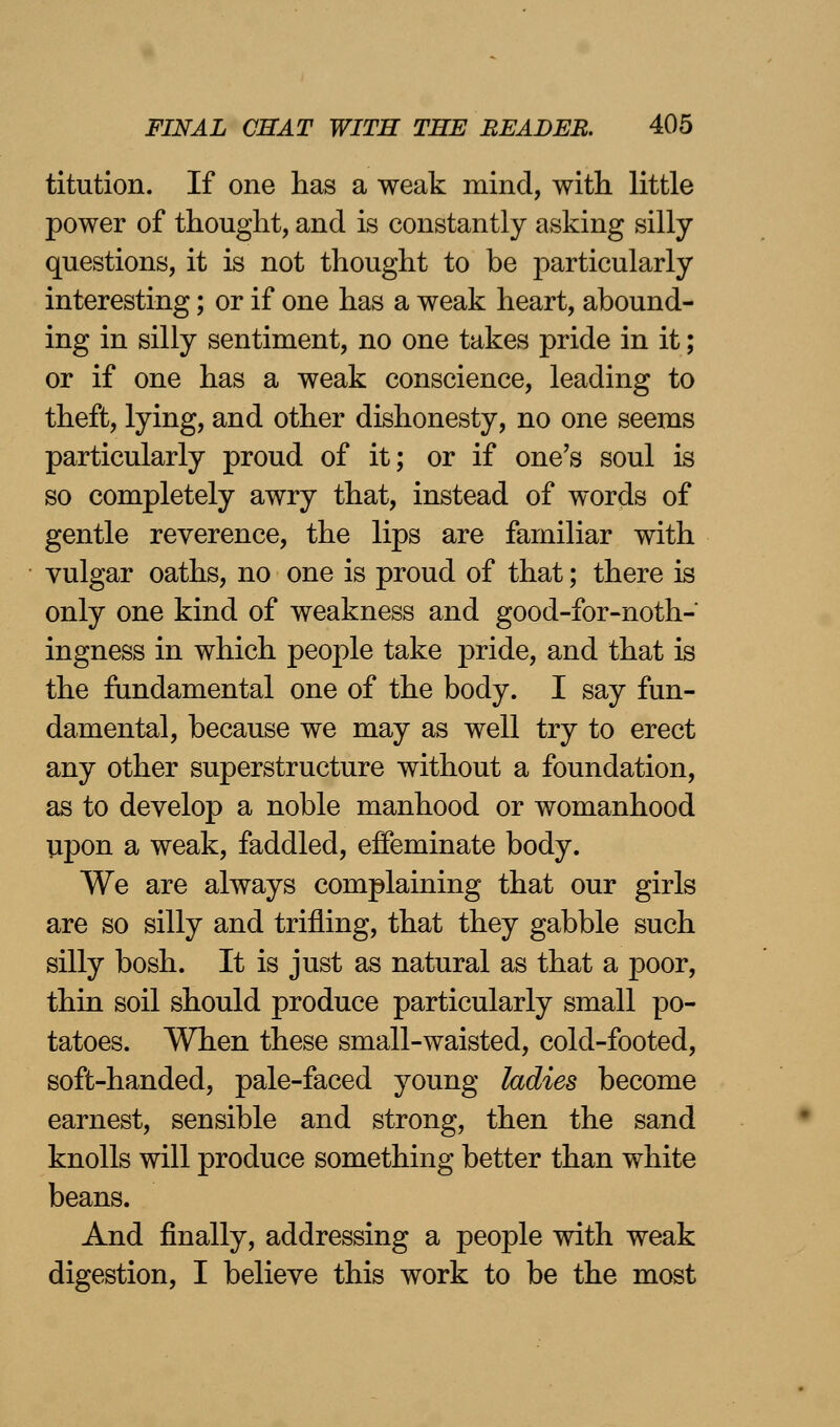 titution. If one has a weak mind, with little power of thought, and is constantly asking silly questions, it is not thought to be particularly interesting; or if one has a weak heart, abound- ing in silly sentiment, no one takes pride in it; or if one has a weak conscience, leading to theft, lying, and other dishonesty, no one seems particularly proud of it; or if one's soul is so completely awry that, instead of words of gentle reverence, the lips are familiar with vulgar oaths, no one is proud of that; there is only one kind of weakness and good-for-noth- ingness in which people take pride, and that is the fundamental one of the body. I say fun- damental, because we may as well try to erect any other superstructure without a foundation, as to develop a noble manhood or womanhood upon a weak, faddled, effeminate body. We are always complaining that our girls are so silly and trifling, that they gabble such silly bosh. It is just as natural as that a poor, thin soil should produce particularly small po- tatoes. When these small-waisted, cold-footed, soft-handed, pale-faced young ladies become earnest, sensible and strong, then the sand knolls will produce something better than white beans. And finally, addressing a people with weak digestion, I believe this work to be the most