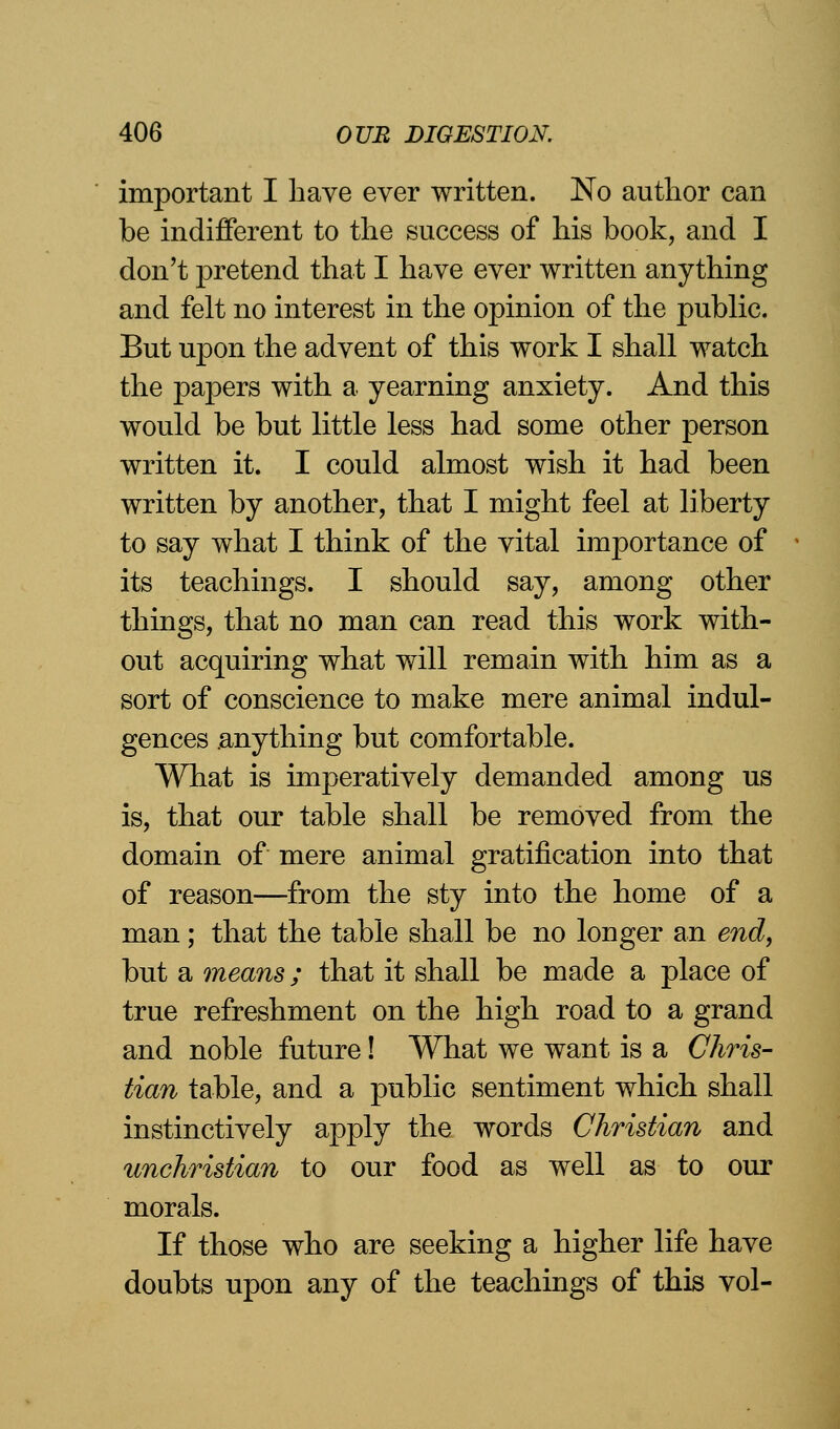 important I have ever written. No author can be indifferent to the success of his book, and I don't pretend that I have ever written anything and felt no interest in the opinion of the public. But upon the advent of this work I shall watch the papers with a yearning anxiety. And this would be but little less had some other person written it. I could almost wish it had been written by another, that I might feel at liberty to say what I think of the vital importance of its teachings. I should say, among other things, that no man can read this work with- out acquiring what will remain with him as a sort of conscience to make mere animal indul- gences .anything but comfortable. What is imperatively demanded among us is, that our table shall be removed from the domain of mere animal gratification into that of reason—from the sty into the home of a man; that the table shall be no longer an end, but a means; that it shall be made a place of true refreshment on the high road to a grand and noble future! What we want is a Chris- tian table, and a public sentiment which shall instinctively apply the words Christian and unchristian to our food as well as to our morals. If those who are seeking a higher life have doubts upon any of the teachings of this vol-