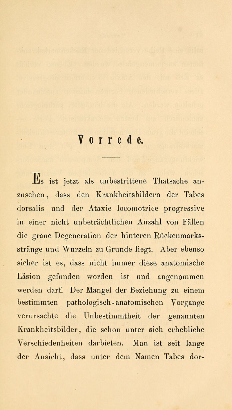 Vorrede. Jjs ist jetzt als unbestrittene Thatsache an- zusehen , class den Krankheitsbildern der Tabes dorsalis und der Ataxie locomotrice progressive in einer nicht unbeträchtlichen Anzahl von Fallen die graue Degeneration der hinteren Rückenmarks- stränge und Wurzeln zu Grunde liegt. Aber ebenso sicher ist es, dass nicht immer diese anatomische Läsion gefunden worden ist und angenommen werden darf. Der Mangel der Beziehung zu einem bestimmten pathologisch-anatomischen Vorgange verursachte die Unbestimmtheit der genannten Krankheitsbilder, die schon unter sich erhebliche Verschiedenheiten darbieten. Man ist seit lange der Ansicht, dass unter dem Namen Tabes dor-