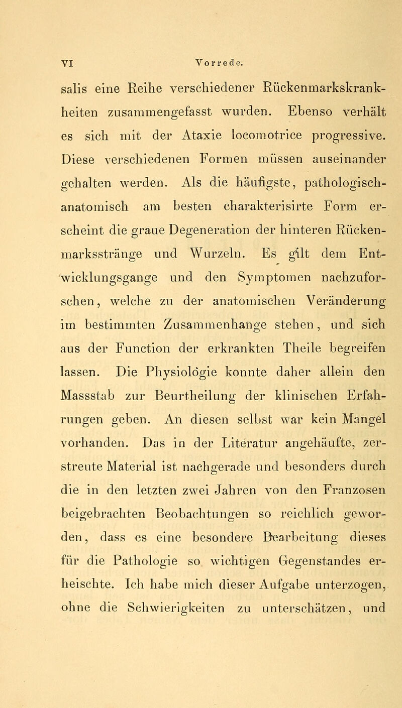 salis eine Reihe verschiedener Rückenmarkskrank- heiten zusammengefasst wurden. Ebenso verhält es sich mit der Ataxie locomotrice progressive. Diese verschiedenen Formen müssen auseinander gehalten werden. Als die häufigste, pathologisch- anatomisch am besten charakterisirte Form er- scheint die graue Degeneration der hinteren Rücken- marksstränge und Wurzeln. Es gilt dem Ent- wicklungsgange und den Symptomen nachzufor- schen , welche zu der anatomischen Veränderung im bestimmten Zusammenhange stehen, und sich aus der Function der erkrankten Theile begreifen lassen. Die Physiologie konnte daher allein den Massstab zur Beurtheilung der klinischen Erfah- rungen geben. An diesen selbst war kein Mangel vorhanden. Das in der Literatur angehäufte, zer- streute Material ist nachgerade und besonders durch die in den letzten zwei Jahren von den Franzosen beigebrachten Beobachtungen so reichlich gewor- den, dass es eine besondere Bearbeitung dieses für die Pathologie so. wichtigen Gegenstandes er- heischte. Ich habe mich dieser Aufgabe unterzogen, ohne die Schwierigkeiten zu unterschätzen, und