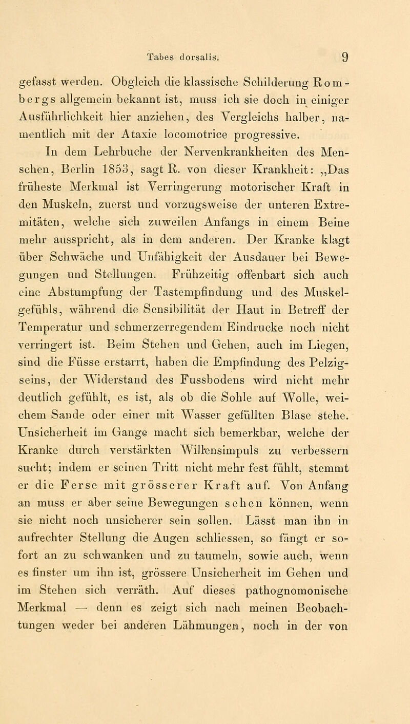 gefasst werden. Obgleich die klassische Schilderung Rom- bergs allgemein bekannt ist, muss ich sie doch in einiger Ausführlichkeit hier anziehen, des Vergleichs halber, na- mentlich mit der Ataxie locomotrice progressive. In dem Lehrbuche der Nervenkrankheiten des Men- schen, Berlin 1853, sagt R. von dieser Krankheit: „Das früheste Merkmal ist Verringerung motorischer Kraft in den Muskeln, zuerst und vorzugsweise der unteren Extre- mitäten, welche sich zuweilen Anfangs in einem Beine mehr ausspricht, als in dem anderen. Der Kranke klagt über Schwäche und Unfähigkeit der Ausdauer bei Bewe- gungen und Stellungen. Frühzeitig offenbart sich auch eine Abstumpfung der Tastempfindung und des Muskel- gefühls, während die Sensibilität der Haut in Betreff der Temperatur und schmerzerregendem Eindrucke noch nicht verringert ist. Beim Stehen und Gehen, auch im Liegen, sind die Füsse erstarrt, haben die Empfindung des Pelzig- seins, der Widerstand des Fussbodens wird nicht mehr deutlich gefühlt, es ist, als ob die Sohle auf Wolle, wei- chem Sande oder einer mit Wasser gefüllten Blase stehe. Unsicherheit im Gang© macht sich bemerkbar, welche der Kranke durch verstärkten Will'ensimpuls zu verbessern sucht; indem er seinen Tritt nicht mehr fest fühlt, stemmt er die Ferse mit grösserer Kraft auf. Von Anfang an muss er aber seine Bewegungen sehen können, wenn sie nicht noch unsicherer sein sollen. Lässt man ihn in aufrechter Stellung die Augen schliessen, so fängt er so- fort an zu schwanken und zu taumeln, sowie auch, wenn es finster um ihn ist, grössere Unsicherheit im Gehen und im Stehen sich verräth. Auf dieses pathognomonische Merkmal — denn es zeigt sich nach meinen Beobach- tungen weder bei anderen Lähmungen, noch in der von