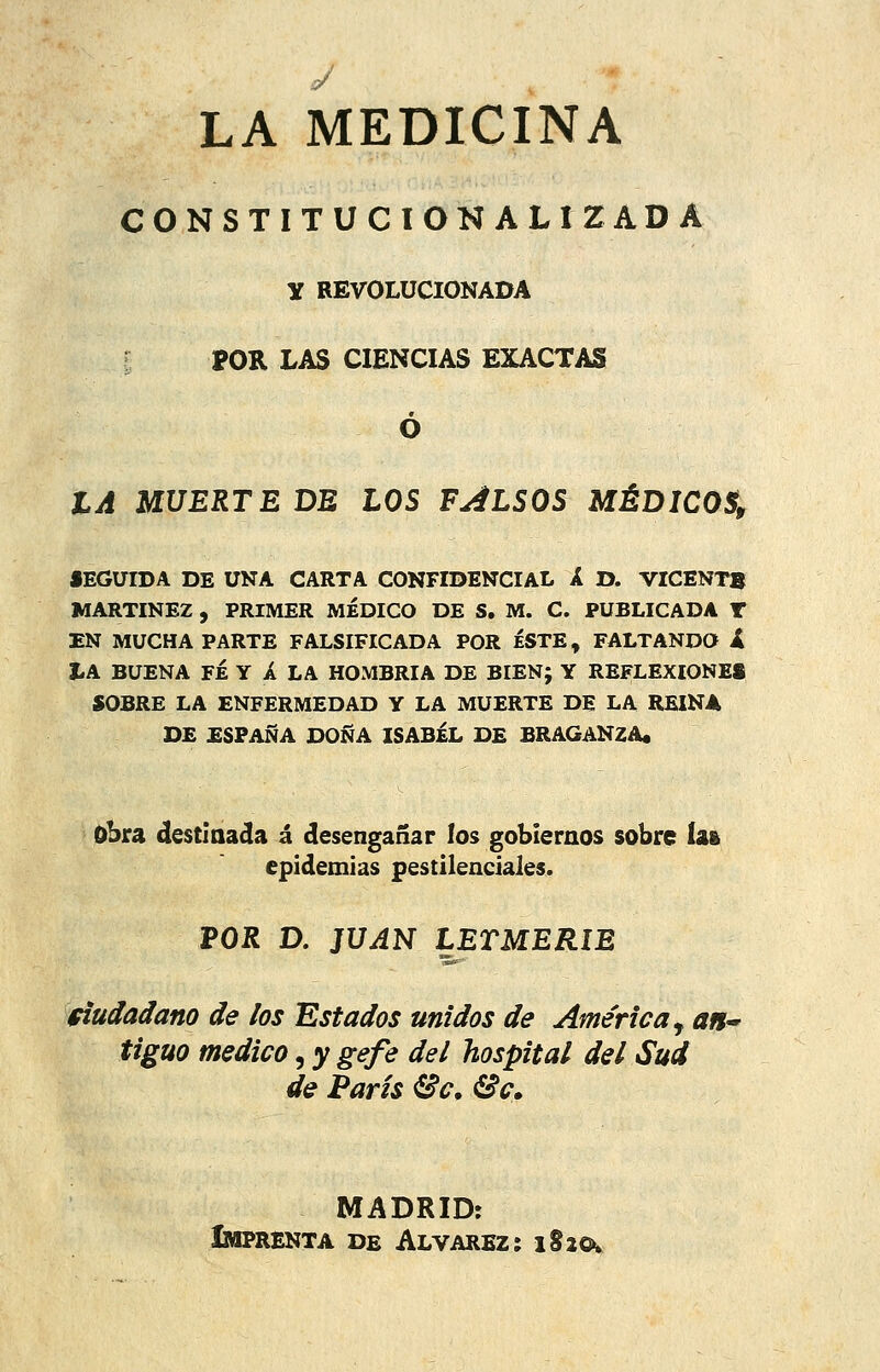 LA MEDICINA CONSTITUCIONALIZADA y REVOLUCIONADA POR LAS CIENCIAS EXACTAS Ó IA MUERTE DE LOS FALSOS MÉDICOS, SEGUIDA DE UNA CARTA CONFIDENCIAL A D. VICENT8 MARTÍNEZ , PRIMER MÉDICO DE S. M. C. PUBLICADA T EN MUCHA PARTE FALSIFICADA POR ÉSTE, FALTANDO i Í.A BUENA FÉ Y A LA HOMBRÍA DE BIEN; Y REFLEXIONES SOBRE LA ENFERMEDAD Y LA MUERTE DE LA REINA DE ESPAÑA DOÑA ISABEL DE BRAGANZA. obra destinada á desengañar los gobiernos sobre ía» epidemias pestilenciales. POR D. JUAN LETMERIE fiudadano de los Estados unidos de América^ an^ tigüo medico ^ygefe del hospital del Sud de París Se, Se» MADRID: Imprenta de Alvarbz: iSicv