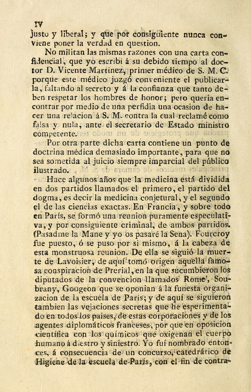 justo y liberal; y qtie por consiguiente nunca con- viene poner la verdad en question. No militan las mismas razones con una carta con- fidencial, que yo escribí á su debido tiempo al doc- tor D. Vicente Martínez, primer médico de S. M. C. porque este médico juzgó conveniente el publicar- la, faltando al secreto y á la confianza que tanto de- ben respetar los hombres de honor; pero quería en- contrar por medio de una perfidia una ocasión de ha- cer una re'acion á S. M. contra la cual reclamé como faisa y nula, ante el secretario de Estado ministro competente. Por otra parte dicha carta contiene un punto de doctrina médica demasiado importante, para que no sea sometida al juicio siempre imparcial del público ilustrado. ' - Hace algunos años que la mediciria está dividida en dos partidos llamados el primero, el partido del dogma, es decir la medicina conjetural, y el segundo el de las ciencias exactas. En Francia, y sobre todo en París, se formó una reunión puramente especulati- va, y por consiguiente criminal, de ambos partidos, (Pasadme la Mane y yo os pasaré la Sena). Fourcroy fue puesto, ó se puso por si mismo, á la cabeza de esta monstruosa reunión. De ella se siguió la muer- te de Lavoisier, de aquí-tomó origen aquella famo- sa,conspiración de Preriál,en la que sucumbiéronlos diputados de la convención llamados- Rome', Sou- brany, Gougeon que se oponían á la funesta organi- zación de la escuela de París; y de aquí se siguieroil también las vejaciones secretas que he esperimenta- do en todos los países, de estas corporaciones y de los agentes diplomáticos franceses, por que en oposición •científica con los químicos que oxigenan el cuerpo humano á diestro y siniestro. Yo fui nombrado enton- ces, á consecuencia de un concurso,'catedrático dt ^Higiene kié la escuela de-Paris^ con el fin de contra-