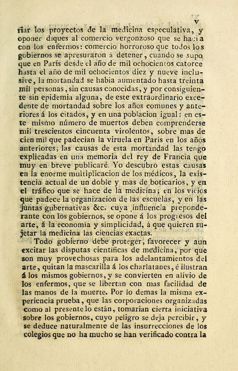 fiar los proyectos de la medicina especulativa, y oponer diques al comercio vergonzoso que se liacia con los enfermos: comercio horroroso que todos los gobiernos se apresuraron á detener, cuando se supo que en París desde el año de mil ochocientos catorce hasta el año de mil ochocientos diez y nueve inclu- sive, la mortandad se había aumentado hasta treinta mil personas, sin causas conocidas, y por consiguien- te sin epidemia alguna, de este extraordinario exce- dente de mortandad sobre los años comunes y ante- riores á los citados, y en una población igual: en es- te mismo número de muertos deben comprenderse niii trescientos cincuenta virolentos, sobre mas de cien mil que padecían la viruela en París en los años anteriores i las causas de esta mortandad las tengo explicadas en una memoria del rey de Francia que muy en breve publicaré. Yo descubro estas causas en la enorme multiplicación de los médicos, la exis- tencia^ actual de un doble y mas de boticarios, y en el tráfico que se hace de la medicina; en los vicios que padece la organización de las escuelas, y en las juntas gubernativas &c, cuya ^influencia preponde- rante con los gobiernos, se opone á los progresos del arte, á la economía y simplicidad, á que quieren su- jetar la medicina las ciencias exactas. Todo gobierno debe proteger, favorecer y aun excitar las disputas científicas de medicina, por que son muy provechosas para los adelantamientos del arte, quitan la mascarilla á los charlatanes, é ilustran á los mismos gobiernos, y se convierten en alivio de los enfermos, que se libertan con mas facilidad de las manos de la muerte. Por lo demás la misma ex- periencia prueba, que las corporaciones organizadas como al preséntelo están, tomarían cierta iniciativa sobre los gobiernos, cuyo peligro se deja percibir, y se deduce naturalmente de las insurrecciones de los colegios que no ha mucho se han verificado contra U