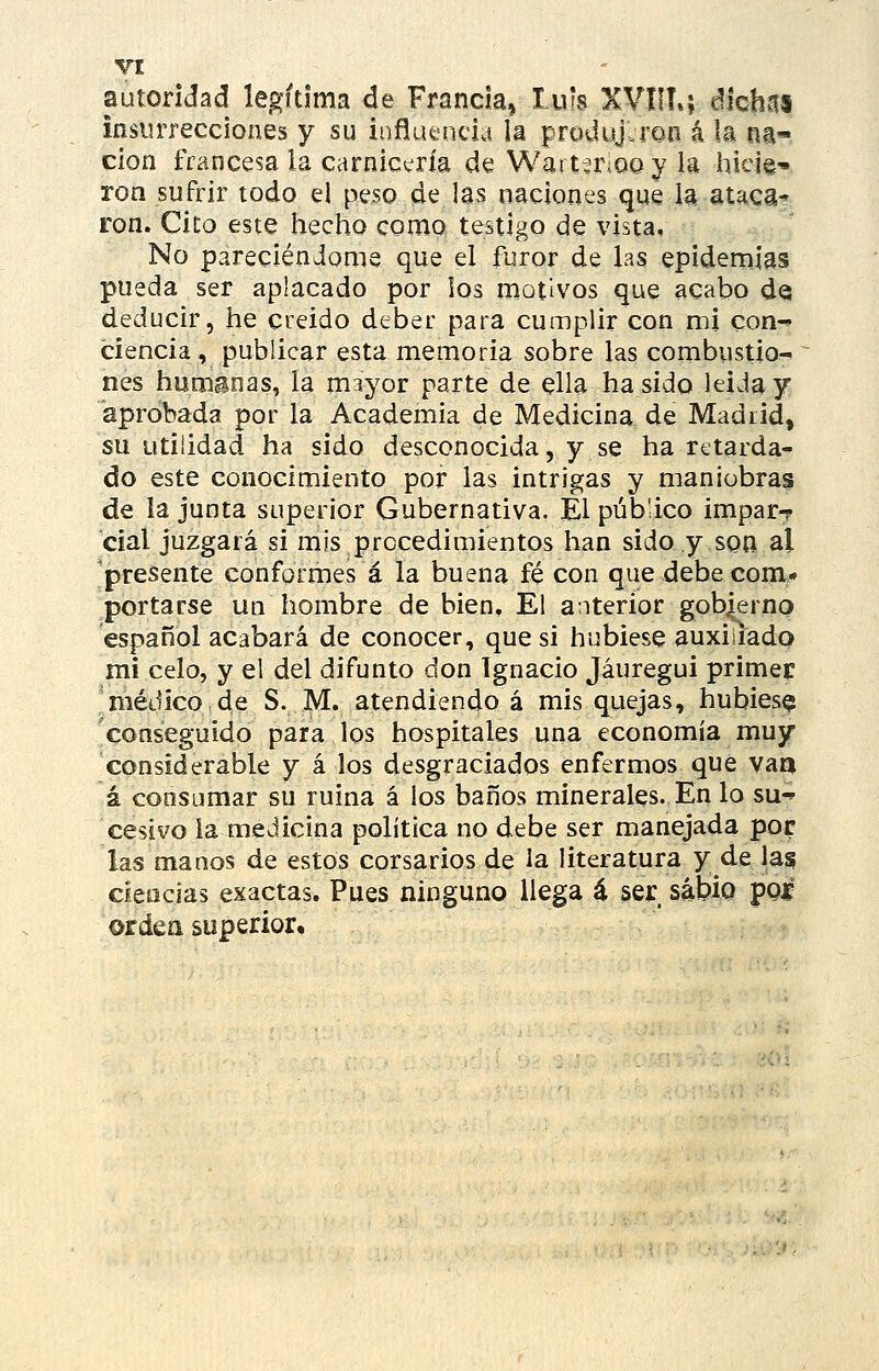 VI autoridad legítima de Francia, luís XVIIT.; ékhn% insurrecciones y su influencia la produjeron á la na» don francesa la carnicería de Wartíriooy U hicie-- ron sufrir todo el peso de las naciones que la ataca* ron. Cito este hecho como testigo de vista. No pareciéndonia que el furor de las epidemias pueda ser aplacado por los motivos que acabo de; deducir, he creído deber para cumplir con mi con- ciencia, publicar esta memoria sobre las combustio- nes humanas, la mayor parte de ella ha sido leída y aprobada por la Academia de Medicina de Madrid, su utilidad ha sido desconocida, y se ha retarda- do este conocimiento por las intrigas y maniobras de la junta superior Gubernativa. El público imparT cial juzgará si mis procedimientos han sido y son al 'presente conformes á la buena fé con que debe com» portarse un hombre de bien. El anterior gobierno español acabará de conocer, que si hubiese auxiliado mi celo, y el del difunto don Ignacio Jáuregui primer 'médico de S. M. atendiendo á mis quejas, hubiese conseguido para los hospitales una economía muy considerable y á los desgraciados enfermos que vaa á consumar su ruina á los baños minerales. En lo su- cesivo la medicina política no debe ser manejada por las manos de estos corsarios de la literatura y de las ciencias exactas. Pues ninguno llega á ser sabio pQí orden superior.