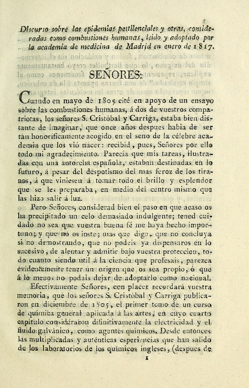 Discurso sobre las epidemial pestilenciales y otras, coniide^ radas como combustiones humanas^ Uido y adoptado por la. academia de medicina de Madrid en enero de 1817. -'-'•'SEÑORESi (unndo en mayo de 1S05; eíré en apoyo de un ensayo so;bre:las conibnstiones liLira^nas, á dos de vuestros compa.- triofas, los señores'S. Cristóbal y Carriga,. estaba bien dis- tante de imaginar, que once años después habia de ser tan hono-ríficamente acogido en el seno de la célebre aca- demia que ios vio nacer: recibid^ pues, Señores por ello todonai agradecimiento. Parecía que^ mis tareas, ilustra- dásiicqn una aníorcha española,' estaban destinadas en lo futuro, á pesar d^l despotismo del mas feroz de los tira- nas, á que viniesen á tomar todo el brillo y esplendor que se le> preparaba, en medio del centro mismo que las hizo salir á luz. Pe;ro* Señores^ considerad bien el paso en que acaso os ha precipitado un celo demasiado indulgente; tened cui- dado no sea que vuestra buena fé me haya hecho impor- ta na^ y qiuerro os- inste; mas qsue dig,Oy que no concluya si'no demostrando, que no podéis ya dispensaros en lo sucesivo , de alentar y admitir bajo vuestra protección, to- do, cuanto siendo iitil á la ciencia que profesáis, parezca evideníemente tener un .ari^gen que os sea propio, ó que á lo menos no* podáis dejar de adoptarlo como naeioaal. Efectivamente Señores, ecn placer iiecordará vuestra memoria, que los. señores. Si Cristóbal y Curriga publica- roa en dicisembre de 1^05,. el primer tomo- de un curso» de quiiraica generad apJicada á las artes,' en, cuyo cuartos capítulo cQnsid¿raton diñnitivamente la electricidad y el fluido.galvánico, como agentes químicos. Desde entonces las. multiplicadas y auténticas esperljncias que han salido de los lahoraiorios de iois q.uimicoa ingleses, (despue* de;