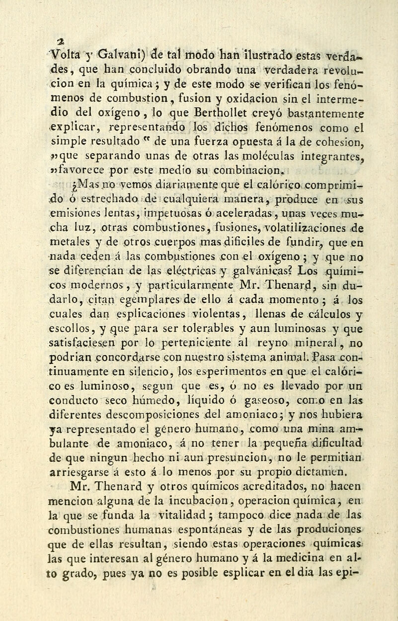 :2 V'olta y Gaívani) 3e tal modo han ilustrado «stas veráa*» des, que han concluido obrando una verdadera revolu- ción en la química ; y de este modo se verifican los fenó- menos de combustión, fusión y oxidación sin el interme- dio del oxígeno , lo que Berthollet creyó bastantemente explicar, representando los dichos fenómenos como el simple resultado  de una fuerza opuesta á la de cohesión, i)que separando unas de otras las moléculas integrantes, «favorece por este medio su combinación, ¿Mas .no vemps diariamente que el calórico comprijni- ;do ó estrechado de cualquiera manera, produce en sus emisiones lentas, impetuosas ó aceleradas, unas veces mu- ,cha luz, ,otras combustiones, fusiones, volatilizaciones .de metales y de otros cuerpos mas difíciles de fjindir, que en nada ceden á las combustiones .con el oxígeno; y que no se diferencian de las eléctricas y galvánicas? Los quími- cos modernos , y particularmente Mr. Thenard, sin du- darlo, citan egemplares de ello á cada momento; .á los cuales dan esplicaciones violentas, llenas de cálculos y escollos, y que para ser tolerables y .aun luminosas y que satisfacies^en por lo pertepiciente al reyno mineral, no podrían ,concord.arse con nuestro sístemíi animal, pasa con- tinuamente en silencio, los esperimentos en que el calóri- co es luminoso, según que es, ó no es llevado por un conducto seco húmedo, líquido ó gaseoso, como en las diferentes descomposiciones del amoniaco j y iios hubiera ya representado el género humano, .como una mina am- bulante de amoniaco, á no tener la pequeña dificultad de que ningún hecho ni aun presunción, no le permitian arriesgarse á esto á lo menos por su propio dictamen. Mr. Thenard y otros químicos acreditados, no hacen mención alguna de la incubación, operación química, .en la que se funda la vitalidad; tampoco dice nada de las combustiones humanas espontáneas y de las produciones que de ellas resultan, siendo estas operaciones químicas- las que interesan al género humano y á la medicina en al- to grado, pues ya no es posible esplicar en el dia las epi-