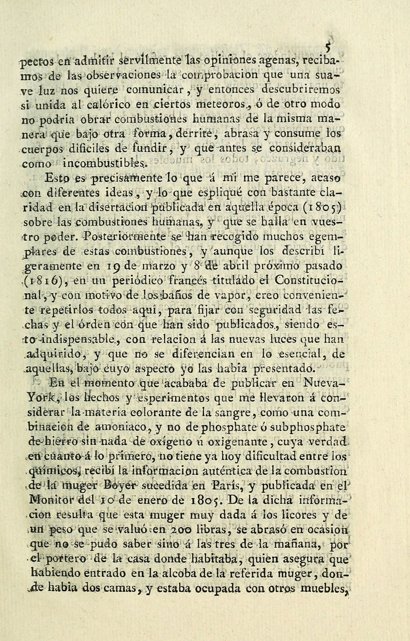 ^pectos eñ adtiiifír ¿érvílmente las opiniones agenas, reciba- nróPd^ íasobsér-v^aciones^'lá' -coiiTj^'obaicion que una sua- ve luz nos quiere coinunieár, y entonces descubriremos si unida al calórico en .ciertos meteoros,, ó de otro modo no podría obrar coiiíbustiofies humanas de la misma ma-^ ñera que bajo otra fotma, derrite, abrasa y consume los •cuerpos difíciles de fundir, y que antes se consid.era:ha,£i como í incombustiblesí. ' ' ' ' ;<'^ ^ '-^^-^ Esto es precisátnente lo que á mi me parece, atast» ;Gon diferentes ideas,, y lo que esplique con bastante cla- ridad en la disert-a.ciari publicada en aquieila época (1805;) sobre las combustiones humanas, y que se halla 'en \vu.es-' ítro peder. -Posteriormente s.e íian recogido muchos egem- piares de ¡estas combustiones, y aunque los describí li- geramente en 19 de marzo y 8 'd^ abril próximo pasado ,(1816), en un periódico francés titulado el Constitucio- •nal, y con motivo dei.osíbáaos de vapor, creo convenien^ te repetirlos todos-aquí, para fijar eon seguridad las fei-- chas y el orden conque han sido publicados., s-íendo es-' rto--indispensable., con relación á las nuevas luces que han .aáiqu-inido, y que no se difei-encian en lo .«seacial, de jiguellas, bajo,cuyo aspecto y6 las habia presentado. ■- Ba el momento Jque'acababa de publicar en Nueva- Yapk.vlés hechos y esperi-mentos que me llevaron á con'- sidérar la-materia colorante de la sangre, como una com- b-inaeioíi de amoniaco., y no dephosphate ó subphosphate de-'bié'Ffosiri-nada dé oxígeno ú oxigenante, cuya verdad- ,e?tí eáántoá lo ptnmeró, no tiene ya hoy dificultad entré ios ,^íniipos^ recibí Is información auténtica déla combústíoa ..dé 4á lilii^er BóyéV- sucedida len París, y publicada'ien^e'l^ Monitor del í o'de enero de 1805. De la dicha irífórmá^' -cioii i^esulta que esta muger muy dada á los licores y de vtííl -pé^O ique se'.valuó, en 2013 libras, se abr^s^ó en ocasipií- que ño-se-pudo saber sino á las tres de la mañana, pór • el ■portero de la casa donde habitaba, quién asegura que habiendo entrado en la alcoba de la referida muger, dofi- ^^e habia dos camas, y estaba ocupada con otrois muebles,.