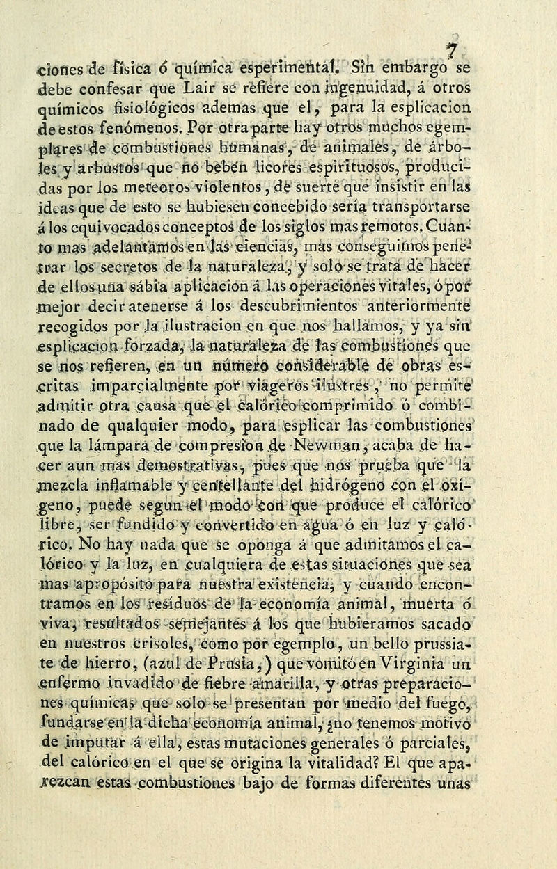 debe confesar que Lair se refiere con ingenuidad, á otros químicos fisiológicos ademas que el, para la esplicacion 4e estos fenómenos. Por otra parte hay otros muchos egem- pl^res :4e combustiones bífmanas, de animales, de árbo- les y'.arbüstos que no beben licores espirituosos, produci- das por los meteoros violentos, de suerte qué insistir en las ideas que de esto se hubiesen concebido seria transportarse ^ los equivocados coíiceptoá 4e los sigilos mas remotos. Cüan« $a ma^.adelantaiiiosen .láseienciás^ mas conseguimos perie- irar Ips secretos 4e la naturale.za', y solo .se trata de hkc'et 4e ellos una sabia aplicación á las operaciones virales, ópof*^ ¡mejor decir atenerse á los descubrimientos anteriormente recogidos por Ja ilustración en que nos hallamos, y ya sin' jespUcapioB forzada. Ja- natnr'alf jsa ,<Je Jas .combustiones que se itios refierenj .en urt iiumfi-Q ¡boá^lié'rabVe de obras es- .critas impareialmente por viagerósilustres , no permite' ^admitir ptra.causa que (gl calórico somprímido ó combi- nado de qualquier modo, para esplicar las combustiones que la lámpara de compresión de Newman.j acaba de ha- uCer aun mas denjOstratiyas-, pues .que nos prueba que 'la jne^cla infíamable'y cen'.Éelíante \del iiidrógend con el oxí- geno, puede según lel modo-léori,que produce el calórico libre, ser fundido y convertido en agua ó en luz y caló- rico. No hay nada que se oponga á que .admitamos el ca- lórico- y la luz, en cualquiera de estas situaciones que sea mas ■apropósito pata nu&sfra'existenciaj y cuando encon-^ tramos én losí res-íduós de ía- economía animal, muerta ó vi va, restíltsdos-sé'rriejarites á los que hubiéramos sacado en nuestros crisoles, cómo por egemplo, un,bello prussia- te 46 hierro, (azul de Prusia,) que vomitó en Virginia un .^enfermo invadido de fiebrer^máriila, y otras preparácio-' nes químicas qtíe solo se-presentan por medio del fuego, < fund,arsgeníla dichaécoñomíja animal,¿no teneinos motivó' de imputar á ella, estas mutaciones generales ó parciales,'' del calórico en el que se origina la vitalidad? El que apa- rezcan esta& ^combustiones bajo de formas diferentes unas